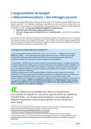 L’augmentation du budget
« télécommunications » des ménages pauvres
Comme le souligne l’Observatoire National de la Pauvreté et de l’Exclusion Sociale (ONPES) dans son
rapport 2009-201010, les indicateurs statistiques disponibles ne rendent pas encore compte de la crise
économique et de ses impacts sur les budgets des ménages les plus pauvres. Selon une étude réalisée par
le CREDOC en 200811, la crise a essentiellement frappé les ménages pauvres.
     66% disent avoir restreint leurs dépenses alimentaires
     16% des ménages pauvres déclarent être en surendettement, contre 7% de la population
        générale.

Ces données donnent raison aux associations de solidarité qui alertent sur les effets de la crise mais aussi
de la hausse des loyers, des charges et de l’énergie12. Selon l’INSEE, les prix de l’énergie ont augmenté de
10% entre 2009 et 2010. Dans le même temps, les loyers, qui pèsent lourd dans le budget des ménages et
notamment des plus modestes, ont augmenté de 1,8%.


« Pourquoi la vie est plus chère pour les pauvres13 :

[…] les consommations de base, dites aussi « dépenses contraintes » – logement, alimentation,
téléphonie, crédit… – sont systématiquement plus coûteuses pour les 3,5 millions de ménages
français qui vivent sous le seuil de pauvreté (949 euros par mois par personne, allocations
comprises), qu’elles ne le sont pour les autres catégories de la population.

[…] Les Dupont : 40.000 euros de revenus annuels (revenu médian français), un logement de 90 m2
en banlieue parisienne chauffé au gaz, une voiture, deux heures de portable par mois et 10.000 euros
de crédit… Selon les calculs du BCG , leurs dépenses "contraintes" s’élèvent { près de 20.000 euros
par an. Ils disposent de plus de 12.400 euros qu’ils peuvent dépenser { leur guise et une capacité
d’épargne de plus de 7.600 euros.
Examinons maintenant le cas de la famille Padebol : 18.500 euros par an (proche du seuil de
pauvreté), 70 m2 loués dans le privé en banlieue parisienne, une chaudière au gaz, une voiture, une
consommation de téléphonie mobile de deux heures par mois et 10 000 euros de crédit.
Résultat 15.000 euros de dépenses "contraintes", seulement 3.400 euros de dépenses "arbitrables" et
zéro capacité d’épargne. CQFD : les Padebol sont victimes de la "double peine", leurs revenus
sont deux fois inférieurs à ceux des Dupont, leurs dépenses de base quasi identiques et leur




 «
avenir assombri par une absence d’épargne…




     Les téléphones portables sont devenus les premiers
concurrents du départ en vacances dans le poste de dépenses
mobilité-loisirs : on ne peut pas remplacer une soupe par un
téléphone portable, mais on peut gratter sur ses vacances »
Jean Viard
10
   Bilan de dix ans d’observation de la pauvreté et de l’exclusion sociale { l’heure de la crise, Rapport 2009-2010 de
l’Observatoire National de la Pauvreté et de l’Exclusion sociale, consultable en ligne
(http://www.onpes.gouv.fr/IMG/pdf/RapportONPES_2009-2010.pdf)
11
   http://www.rsa.gouv.fr/Enquete-sur-les-consequences-de-la.html
12
   Statistiques d’accueil 2009 RESSOURCES, CRISE ET PAUVRETÉ, Rapport annuel du Secours Catholique.
13
   Le nouvel observateur, le 11 mai 2011, Pourquoi la vie est plus chère pour les pauvres ?, entretien avec Martin Hirsch :
http://tempsreel.nouvelobs.com/actualite/economie/20110510.OBS2812/pourquoi-la-vie-est-plus-chere-pour-les-
pauvres.html


L’accès de tous aux télécommunications – AFUTT – ANSA – juin 2011                                                       12/50
 