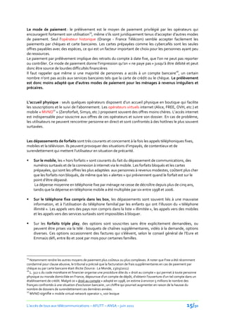 Le mode de paiement : le prélèvement est le moyen de paiement privilégié par les opérateurs qui
encouragent fortement son utilisation15, même s’ils sont juridiquement tenus d’accepter d’autres modes
de paiement. Seul l’opérateur historique (Orange - France Télécom) semble accepter facilement les
paiements par chèques et carte bancaires. Les cartes prépayées comme les cybercafés sont les seules
offres payables avec des espèces, ce qui est un facteur important de choix pour les personnes ayant peu
de ressources.
Le paiement par prélèvement implique des retraits du compte { date fixe, que l’on ne peut pas reporter
ou contrôler. Ce mode de paiement donne l’impression qu’on « ne paye pas » jusqu’{ être débité et peut
donc être source de lourdes difficultés financières
Il faut rappeler que même si une majorité de personnes a accès à un compte bancaire16, un certain
nombre n’ont pas accès aux services bancaires tels que la carte de crédit ou le chèque. Le prélèvement
est donc moins adapté que d’autres modes de paiement pour les ménages à revenus irréguliers et
précaires.


L’accueil physique : seuls quelques opérateurs disposent d’un accueil physique en boutique qui facilite
les souscriptions et le suivi de l’abonnement. Les opérateurs virtuels internet (Alice, FREE, OVH, etc.) et
mobile « MVNO17 » (Zeroforfait, Simyo, etc.) proposent souvent des offres moins chères. L’accès internet
est indispensable pour souscrire aux offres de ces opérateurs et suivre son dossier. En cas de problème,
les utilisateurs ne peuvent rencontrer personne en direct et sont confrontés à des hotlines le plus souvent
surtaxées.


Les dépassements de forfaits sont très courants et concernent à la fois les appels téléphoniques fixes,
mobiles et la télévision. Ils peuvent provoquer des situations d’impayés, de contentieux et de
surendettement qui mettent l’utilisateur en situation de précarité.

    Sur le mobile, les « hors forfaits » sont courants du fait du dépassement de communications, des
     numéros surtaxés et de la connexion à internet via le mobile. Les forfaits bloqués et les cartes
     prépayées, qui sont les offres les plus adaptées aux personnes à revenus modestes, coûtent plus cher
     que les forfaits non bloqués, de même que les « alertes » qui préviennent quand le forfait est sur le
     point d’être dépassé.
      La dépense moyenne en téléphonie fixe par ménage ne cesse de décroître depuis plus de cinq ans,
     tandis que la dépense en téléphonie mobile a été multipliée par six entre 1998 et 2006.

    Sur le téléphone fixe compris dans les box, les dépassements sont souvent liés à une mauvaise
     information, et { l’utilisation du téléphone familial par les enfants qui ont l’illusion du « téléphone
     illimité ». Les appels vers des pays non compris dans la liste « illimitée », les appels vers des mobiles
     et les appels vers des services surtaxés sont impossibles à bloquer.

    Sur les forfaits triple play, des options sont souscrites sans être explicitement demandées, ou
     peuvent être prises via la télé : bouquets de chaînes supplémentaires, vidéo à la demande, options
     diverses. Ces options occasionnent des factures qui s’élèvent, selon le conseil général de l’Eure et
     Emmaüs défi, entre 80 et 200€ par mois pour certaines familles.



15
   Notamment rendre les autres moyens de paiement plus coûteux ou plus complexes. A noter que Free a été récemment
condamné pour clause abusive, le tribunal a précisé que la facturation de frais supplémentaires en cas de paiement par
chèque ou par carte bancaire était illicite (Source : Le Monde, 23/03/2011)
16
   L. 312-1 du code monétaire et financier organise une procédure dite du « droit au compte » qui permet à toute personne
physique ou morale domiciliée en France, dépourvue d'un compte de dépôt, d'obtenir l'ouverture d'un tel compte dans un
établissement de crédit. Malgré ce « droit au compte » adopté en 1998, on estime à environ 5 millions le nombre des
français confrontés { une situation d’exclusion bancaire ; un chiffre qui pourrait augmenter en raison de la hausse du
nombre de dossiers de surendettement ces dernières années.
17
   MVNO signifie « mobile virtual network operator », voir lexique


L’accès de tous aux télécommunications – AFUTT – ANSA – juin 2011                                                 15/50
 
