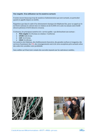 Une enquête d’un utilisateur sur les numéros surtaxés

  Il existe encore beaucoup trop de numéros d’administration qui sont surtaxés, en particulier
  quand on appelle depuis un mobile.

  Rappelons que dans le cadre d’un abonnement classique de téléphonie fixe, pour un appel sur le
  territoire national, le coût de mise en relation est de 0,105€ et le coût { la minute entre 0,028
  (heures pleines) et 0,014 (heures creuses).

  Ci-dessous, les principaux numéros de « service public » qui déclenchent une surtaxe :
       Pôle emploi: 0,11€/mise en relation + 0,22€/mn
       CPAM: 0,06 €/mn
       CAF: 0,12 €/mn
       CNAV: 0,12€/mn
  Les numéros des hôpitaux, des établissements bancaires, des grandes surfaces et magasins, des
  services d'assistance des FAI, des renseignements sont à de rares exceptions près surtaxés selon
  des coûts très variables voire prohibitifs.

  Sans oublier qu'il faut tenir compte des surcoûts imposés par les opérateurs mobiles.
  Un exemple : appeler le 118 711, numéro de renseignement téléphonique France Télécom coûte,
  { partir d’un mobile SFR 0,79€/appel + 0,22/mn. Appeler le 118218 { partir d’un mobile Orange
  coûtera 1,46€/appel + 0,45/mn.

  Le chiffre d'affaire des numéros surtaxés est estimé à 2 milliards d'euros par an.




L’accès de tous aux télécommunications – AFUTT – ANSA – juin 2011                              16/50
 