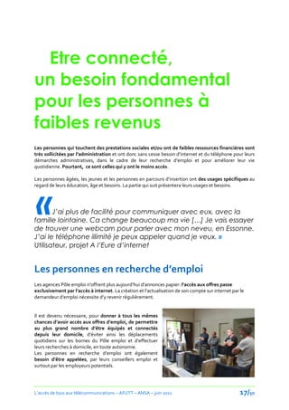 Etre connecté,
un besoin fondamental
pour les personnes à
faibles revenus
Les personnes qui touchent des prestations sociales et/ou ont de faibles ressources financières sont
très sollicitées par l’administration et ont donc sans cesse besoin d’internet et du téléphone pour leurs
démarches administratives, dans le cadre de leur recherche d’emploi et pour améliorer leur vie
quotidienne. Pourtant, ce sont celles qui y ont le moins accès.

Les personnes âgées, les jeunes et les personnes en parcours d’insertion ont des usages spécifiques au




«
regard de leurs éducation, âge et besoins. La partie qui suit présentera leurs usages et besoins.




       J’ai plus de facilité pour communiquer avec eux, avec la
famille lointaine. Ca change beaucoup ma vie […] Je vais essayer
de trouver une webcam pour parler avec mon neveu, en Essonne.
J’ai le téléphone illimité je peux appeler quand je veux. »
Utilisateur, projet A l’Eure d’internet


Les personnes en recherche d’emploi
Les agences Pôle emploi n’offrent plus aujourd’hui d’annonces papier: l’accès aux offres passe
exclusivement par l’accès { internet. La création et l’actualisation de son compte sur internet par le
demandeur d’emploi nécessite d’y revenir régulièrement.


Il est devenu nécessaire, pour donner à tous les mêmes
chances d’avoir accès aux offres d’emploi, de permettre
au plus grand nombre d’être équipés et connectés
depuis leur domicile, d’éviter ainsi les déplacements
quotidiens sur les bornes du Pôle emploi et d’effectuer
leurs recherches à domicile, en toute autonomie.
Les personnes en recherche d’emploi ont également
besoin d’être appelées, par leurs conseillers emploi et
surtout par les employeurs potentiels.




L’accès de tous aux télécommunications – AFUTT – ANSA – juin 2011                                   17/50
 
