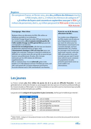 Repères
 On compte en France, en février 2011, plus de 4 millions de chômeurs inscrits
                  à Pôle emploi, dont 2, 7 millions de chômeurs de catégorie A18.
        1,8 million de foyers sont couverts en septembre 2010 par le RSA (3,8
 millions de personnes), dont 1 ,15 million perçoivent le RSA socle et 660 000 le
                                                                   RSA Activité.

     Témoignage : Mme Ichou                                                        Point de vue de M. Ducasse,
                                                                                   allocataire du RSA :
     Madame Ichou est allocataire du RSA. Elle utilise un
     téléphone portable et un ordinateur.                                          Les rendez-vous obligatoires
     Son forfait Orange bloqué lui coûte 20€ par mois pour 1h                      du Pôle emploi sont de plus en
     de communication, elle n’a jamais entendu parler de                           plus fréquemment envoyés
     l’offre mobile Orange ou SFR spécial RSA qui pourrait                         par mail. De même pour les
     correspondre à ses besoins.                                                   informations concernant la vie
     Internet lui est indispensable, elle fait tous ses dossiers                   courante (énergie, services
     et démarches administratives en ligne, mais                                   administratifs, etc.). Parfois,
     l’abonnement classique { 30€ est trop cher pour son                           les messages sont envoyés par
     budget très contraint. S’abonner { internet la mettrait en                    mail et par courrier, voire par
     difficulté car certains mois elle sait qu’elle ne pourrait pas                SMS, mais parfois ils ne sont
     honorer son prélèvement. De plus, elle n’est pas                              envoyés que par mail. Il serait
     intéressée par les 200 chaînes de télévision                                  donc utile de savoir comment
     supplémentaires.                                                              les populations les plus
     Elle se connecte donc via un cybercafé, grâce à des                           précaires pourraient avoir un
     forfaits { 5 €. Elle dépense environ 4 forfaits par mois, soit                accès unifié à ces
     20€, sauf quand elle a d’autres dépenses prioritaires.                        informations.
     Un accès internet seul à 10€ conviendrait { ses besoins.




Les jeunes
La France compte plus d’un million de jeunes de 16 à 25 ans en difficulté financière : ils sont
généralement en recherche d’emploi ou accompagnés dans leur parcours d’insertion professionnelle par
les missions locales ou Pôle emploi. Ce nombre a tendance à s’accroître avec la crise économique actuelle
et la baisse du nombre d’emplois peu qualifiés.

Les jeunes sont la catégorie de la population la plus connectée, à la fois par le mobile et par internet :

                   12-17 ans      18-24 ans
                     84 %           98 %         …ont un mobile
                      5%            21 %         …ont un mobile mais pas de fixe
                     94 %           78 %         …ont une ligne fixe
                     72 %           63 %         …ont une ligne fixe via internet
                     96 %           89 %         …ont un ordinateur
                     94 %           84 %         …ont une connexion à domicile


18
  Selon l’INSEE : Catégorie A: Demandeurs d’emploi inscrits { Pôle emploi, tenus de faire des actes positifs de recherche
d’emploi, sans emploi.


L’accès de tous aux télécommunications – AFUTT – ANSA – juin 2011                                                 18/50
 