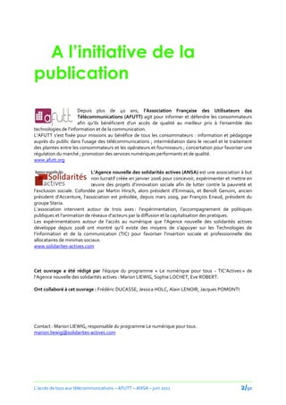 A l’initiative de la
publication
                      Depuis plus de 40 ans, l’Association Française des Utilisateurs des
                      Télécommunications (AFUTT) agit pour informer et défendre les consommateurs
                      afin qu’ils bénéficient d’un accès de qualité au meilleur prix { l’ensemble des
technologies de l’information et de la communication.
L’AFUTT s’est fixée pour missions au bénéfice de tous les consommateurs : information et pédagogie
auprès du public dans l’usage des télécommunications ; intermédiation dans le recueil et le traitement
des plaintes entre les consommateurs et les opérateurs et fournisseurs ; concertation pour favoriser une
régulation du marché ; promotion des services numériques performants et de qualité.
www.afutt.org

                            L’Agence nouvelle des solidarités actives (ANSA) est une association à but
                            non lucratif créée en janvier 2006 pour concevoir, expérimenter et mettre en
                            œuvre des projets d’innovation sociale afin de lutter contre la pauvreté et
l’exclusion sociale. Cofondée par Martin Hirsch, alors président d’Emmaüs, et Benoît Genuini, ancien
président d’Accenture, l’association est présidée, depuis mars 2009, par François Enaud, président du
groupe Steria.
L’association intervient autour de trois axes : l’expérimentation, l’accompagnement de politiques
publiques et l’animation de réseaux d’acteurs par la diffusion et la capitalisation des pratiques.
Les expérimentations autour de l’accès au numérique que l'Agence nouvelle des solidarités actives
développe depuis 2008 ont montré qu’il existe des moyens de s’appuyer sur les Technologies de
l’information et de la communication (TIC) pour favoriser l’insertion sociale et professionnelle des
allocataires de minimas sociaux.
www.solidarites-actives.com



Cet ouvrage a été rédigé par l’équipe du programme « Le numérique pour tous - TIC’Actives » de
l’Agence nouvelle des solidarités actives : Marion LIEWIG, Sophie LOCHET, Eve ROBERT.

Ont collaboré à cet ouvrage : Frédéric DUCASSE, Jessica HOLC, Alain LENOIR, Jacques POMONTI




Contact : Marion LIEWIG, responsable du programme Le numérique pour tous.
marion.liewig@solidarites-actives.com




L’accès de tous aux télécommunications – AFUTT – ANSA – juin 2011                                 2/50
 