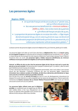 Les personnes âgées

       Repères INSEE
                     Un quart des Français ont 60 ans ou plus au 1er janvier 2011,
                                                       soit 15 millions de personnes,
                       602 000 personnes bénéficient du « minimum vieillesse »
                                   (ASPA ou ASV), c'est-à-dire moins de 742€/mois
                                        5,8 millions de français ont plus de 75 ans,
         La proportion de personnes âgées ne va cesser de croître : « l’âge moyen
           devrait ainsi passer de 39,1 ans en 2007 à 43,6 ans en 2040. Les 60 ans et
           plus devraient progresser de 67% tandis que les 80 ans passeront de 3 à 7
                          millions pour représenter 10% de la population globale »21.

Le besoin premier des personnes âgées concerne le téléphone fixe, puis l’internet, plutôt que le mobile.


Les personnes âgées sont celles qui sont le plus abonnées au téléphone fixe. Elles en ont besoin 24h/24
en cas d’appels d’urgence et ne peuvent pas se contenter du téléphone fixe via Internet (VoIP), car celui-
ci ne permet pas de communiquer lors des coupures d’électricité. Seule la ligne classique France Télécom
fonctionne dans ces cas-là. Les personnes âgées à faibles ressources (bénéficiaires du minimum
vieillesse) ne sont pas actuellement éligibles au tarif social du téléphone fixe.


Internet se diffuse de plus en plus chez les personnes âgées de 60 à 69 ans mais seul un quart des
plus de 70 ans est connecté. Ces personnes pour la plupart ne désirent pas « s’y mettre », elles ne voient
pas l’intérêt de cet outil nouveau et complexe.
Ce frein culturel peut être levé par un accompagnement personnalisé, celui-ci est coûteux mais souvent
assuré par des bénévoles. L’utilisation d’internet est, pour les personnes âgées, l’opportunité
d’entretenir leurs relations sociales et familiales, de faire leurs démarches administratives en ligne
mais aussi de se maintenir autant que possible à domicile.
Pour les plus de 70 ans, les services d’e-santé qui sont en cours de développement nécessiteront de
disposer d’un accès internet { un coût compatible avec les ressources des personnes. Il faut en particulier
mentionner les besoins nouveaux liés au Dossier Médical Personnel (DMP) dont l’accès par internet
sera ouvert courant avril 2011 aux patients.


Les personnes âgées utilisent assez peu le téléphone
portable, et uniquement pour les appels (pas de SMS ou
web mobile), même si leur taux d’équipement est en
hausse: la capacité à être joignable à tout moment est un
élément de sécurité pour elles et leurs familles.




21
     INSEE, la population des régions en 2040


L’accès de tous aux télécommunications – AFUTT – ANSA – juin 2011                                  20/50
 