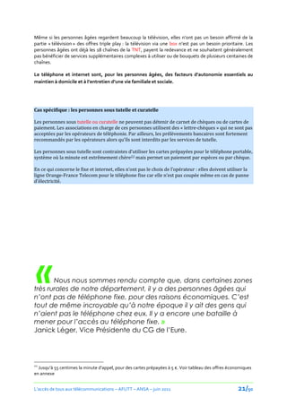 Même si les personnes âgées regardent beaucoup la télévision, elles n’ont pas un besoin affirmé de la
partie « télévision » des offres triple play : la télévision via une box n’est pas un besoin prioritaire. Les
personnes âgées ont déjà les 18 chaînes de la TNT, payent la redevance et ne souhaitent généralement
pas bénéficier de services supplémentaires complexes à utiliser ou de bouquets de plusieurs centaines de
chaînes.

Le téléphone et internet sont, pour les personnes âgées, des facteurs d’autonomie essentiels au
maintien à domicile et { l’entretien d’une vie familiale et sociale.




Cas spécifique : les personnes sous tutelle et curatelle

Les personnes sous tutelle ou curatelle ne peuvent pas détenir de carnet de chèques ou de cartes de
paiement. Les associations en charge de ces personnes utilisent des « lettre-chèques » qui ne sont pas
acceptées par les opérateurs de téléphonie. Par ailleurs, les prélèvements bancaires sont fortement
recommandés par les opérateurs alors qu’ils sont interdits par les services de tutelle.

Les personnes sous tutelle sont contraintes d’utiliser les cartes prépayées pour le téléphone portable,
système où la minute est extrêmement chère22 mais permet un paiement par espèces ou par chèque.

En ce qui concerne le fixe et internet, elles n’ont pas le choix de l’opérateur : elles doivent utiliser la
ligne Orange-France Telecom pour le téléphone fixe car elle n’est pas coupée même en cas de panne
d’électricité.




 «     Nous nous sommes rendu compte que, dans certaines zones
très rurales de notre département, il y a des personnes âgées qui
n’ont pas de téléphone fixe, pour des raisons économiques. C’est
tout de même incroyable qu’à notre époque il y ait des gens qui
n’aient pas le téléphone chez eux. Il y a encore une bataille à
mener pour l’accès au téléphone fixe. »
Janick Léger, Vice Présidente du CG de l’Eure.




22
  Jusqu’{ 55 centimes la minute d’appel, pour des cartes prépayées { 5 €. Voir tableau des offres économiques
en annexe


L’accès de tous aux télécommunications – AFUTT – ANSA – juin 2011                                     21/50
 
