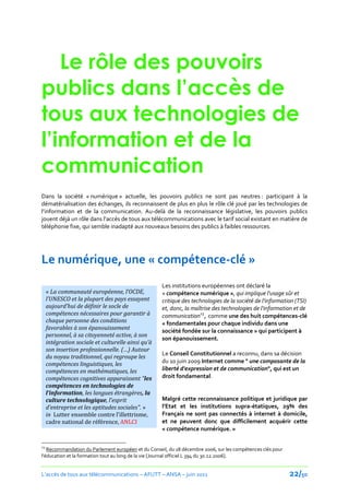 Le rôle des pouvoirs
publics dans l’accès de
tous aux technologies de
l’information et de la
communication
Dans la société « numérique » actuelle, les pouvoirs publics ne sont pas neutres : participant à la
dématérialisation des échanges, ils reconnaissent de plus en plus le rôle clé joué par les technologies de
l’information et de la communication. Au-delà de la reconnaissance législative, les pouvoirs publics
jouent déj{ un rôle dans l’accès de tous aux télécommunications avec le tarif social existant en matière de
téléphonie fixe, qui semble inadapté aux nouveaux besoins des publics à faibles ressources.




Le numérique, une « compétence-clé »
                                                    Les institutions européennes ont déclaré la
     « La communauté européenne, l’OCDE,            « compétence numérique », qui implique l'usage sûr et
     l’UNESCO et la plupart des pays essayent       critique des technologies de la société de l'information (TSI)
     aujourd’hui de définir le socle de             et, donc, la maîtrise des technologies de l'information et de
     compétences nécessaires pour garantir à        communication23, comme une des huit compétences-clé
     chaque personne des conditions                 « fondamentales pour chaque individu dans une
     favorables à son épanouissement                société fondée sur la connaissance » qui participent à
     personnel, à sa citoyenneté active, à son
                                                    son épanouissement.
     intégration sociale et culturelle ainsi qu’à
     son insertion professionnelle. (…) Autour
                                                    Le Conseil Constitutionnel a reconnu, dans sa décision
     du noyau traditionnel, qui regroupe les
     compétences linguistiques, les                 du 10 juin 2009 Internet comme " une composante de la
     compétences en mathématiques, les              liberté d'expression et de communication", qui est un
     compétences cognitives apparaissent "les       droit fondamental.
     compétences en technologies de
     l’information, les langues étrangères, la
     culture technologique, l’esprit                Malgré cette reconnaissance politique et juridique par
     d’entreprise et les aptitudes sociales". »     l’Etat et les institutions supra-étatiques, 29% des
     in Lutter ensemble contre l’illettrisme,       Français ne sont pas connectés à internet à domicile,
     cadre national de référence, ANLCI             et ne peuvent donc que difficilement acquérir cette
                                                    « compétence numérique. »

23
   Recommandation du Parlement européen et du Conseil, du 18 décembre 2006, sur les compétences clés pour
l'éducation et la formation tout au long de la vie [Journal officiel L 394 du 30.12.2006].


L’accès de tous aux télécommunications – AFUTT – ANSA – juin 2011                                           22/50
 