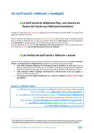 Un tarif social « télécom » inadapté

                  Le tarif social du téléphone fixe, une mesure en
                   faveur de l’accès aux télécommunications

Il existe en France des tarifs sociaux sur l’énergie (Tarif de première nécessité d’EDF24) et le gaz (Tarif
spécial de solidarité25 de GDF).

Dans le domaine des télécommunications, le service universel garantit que toute la population puisse
être raccordée au téléphone fixe. Ce service universel comporte un volet social qui permet l’application
d’un tarif social sur la ligne Orange-France Télécom (6,49€ par mois au lieu de 16€).
Peuvent bénéficier de ce tarif social les allocataires de minima sociaux qui en font la demande (ASS,
AAH, RSA dont ex. API), sauf les bénéficiaires du minimum vieillesse.




                  Les limites du tarif social « télécom » actuel
Le tarif social des télécommunications permet aux personnes à faibles revenus d’avoir accès à un service
de base : un abonnement au téléphone fixe. Cependant, ce tarif social a plusieurs limites :
     seule l’offre classique téléphonie fixe d’Orange permet de bénéficier du tarif social : plus de
          37% des demandes ont été refusées en 2007 car elles concernaient des abonnements différents,
          notamment double et triple play, qui ne peuvent aujourd’hui bénéficier de la réduction tarifaire.
     cette réduction tarifaire s’applique exclusivement à l’abonnement et non aux appels qui
          restent au même prix pour tous
     les 600 000 personnes âgées bénéficiaires du « minimum vieillesse » (ASPA, ASV) n’y sont
          pas éligibles




Repères CREDOC 2010 :
      56% des personnes équipées en téléphonie fixe sont abonnées auprès
                   de France Télécom et 39% auprès d’un autre opérateur ;
     La proportion des individus ayant recours à l’internet pour téléphoner
                      (via une box) ne cesse d’augmenter d’année en année :
        elle concerne 1/3 des ménages aux revenus inférieurs { 900€/mois.
               29 millions de personnes téléphonent par internet en 2010,
                                   soit trois millions de plus que l’an dernier.




24
     http://bleuciel.edf.com/abonnement-et-contrat/les-prix/les-prix-de-l-electricite/tarif-de-premiere-necessite-47779.html
25
     http://bleuciel.edf.com/abonnement-et-contrat/les-prix/les-prix-du-gaz-naturel/tarif-special-solidarite-47789.html


L’accès de tous aux télécommunications – AFUTT – ANSA – juin 2011                                                    23/50
 