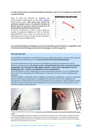 Le volet social du service universel des télécommunications, mal connu et inadapté, est aujourd’hui
en perte de vitesse.

Selon la Lettre de l’Autorité de régulation des
communications électroniques et des postes (ARCEP)
d’août-octobre 200926, alors qu’en 2004, environ 700
000 foyers avaient recours à la réduction tarifaire, ils
étaient moins de 430 000 en 2008, soit moins de 21 %
des bénéficiaires potentiels du tarif social.
A titre de comparaison, on estime à deux millions le
nombre de personnes éligibles au Tarif de Première
Nécessité d’EDF, mais en 2010 il n’y avait que 625 000
bénéficiaires, soit un taux de recours de 31%, supérieur à
celui du tarif social du téléphone fixe.



Il est essentiel d’adapter et d’élargir le service universel plutôt que de le laisser se « ringardiser » face
{ l’évolution des technologies, des besoins et des usages, voire de le supprimer.


Pour aller plus loin

Les institutions européennes reconnaissent l’accès aux télécommunications comme un droit qui doit
être garanti par la mise en œuvre d’un service universel des télécommunications.

Les services relevant du service universel ont été définis par l’Union européenne par voie de
directive communautaire27. Ils visent à ce que « chacun dispose d’un accès, { un niveau tarifaire
raisonnable, à un ensemble de règles jugées essentiel – au premier rang duquel le service
téléphonique fixe -, associé à une qualité de service satisfaisante ».
Ils ont été répartis en trois composantes lors de la transposition française : le service téléphonique
fixe, le service de renseignements téléphoniques et d’annuaire, l’accès aux cabines téléphoniques
publiques.
 Afin de compléter ce dispositif, d’autres obligations transverses s’appliquent : la prise en compte des
besoins des personnes handicapées, les obligations de qualité de service et les obligations de
transparence et d’information, les mesures spécifiques pour les utilisateurs ayant de faibles revenus
ainsi que le respect des principes de transparence, de non-discrimination et d’orientation vers les
coûts des tarifs du service universel.




26
   Lettre de l’ARCEP d’août-octobre 2009 : http://www.arcep.fr/fileadmin/reprise/communiques/lettre/pdf/lettre68-page9-
su.pdf
27
   Directive 2002/22/CE du Parlement européen et du Conseil du 7 mars 2002 concernant le service universel et les droits
des utilisateurs au regard des réseaux et services de communications électroniques : «l'ensemble minimal des services
d'une qualité spécifiée accessible à tous les utilisateurs finals, à un prix abordable compte tenu des conditions nationales
spécifiques, sans distorsion de concurrence»


L’accès de tous aux télécommunications – AFUTT – ANSA – juin 2011                                                   24/50
 