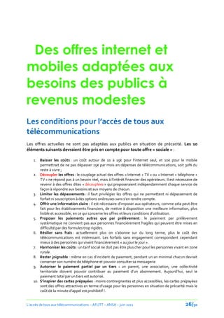 Des offres internet et
mobiles adaptées aux
besoins des publics à
revenus modestes
Les conditions pour l’accès de tous aux
télécommunications
Les offres actuelles ne sont pas adaptées aux publics en situation de précarité. Les 10
éléments suivants devraient être pris en compte pour toute offre « sociale » :

    1. Baisser les coûts : un coût autour de 10 { 15€ pour l’internet seul, et 10€ pour le mobile
        permettrait de ne pas dépasser 25€ par mois en dépenses de télécommunications, soit 30% du
        reste à vivre ;
    2. Découpler les offres : le couplage actuel des offres « Internet + TV » ou « Internet + téléphone +
        TV » ne répond pas { un besoin réel, mais { l’intérêt financier des opérateurs. Il est nécessaire de
        revenir à des offres dites « découplées » qui proposeraient indépendamment chaque service de
        façon à répondre aux besoins et aux moyens de chacun.
    3. Limiter les dépassements : il faut privilégier les offres qui ne permettent ni dépassement de
        forfait ni souscription à des options onéreuses sans s’en rendre compte.
    4. Offrir une information claire : il est nécessaire d’imposer aux opérateurs, comme cela peut être
        fait pour les établissements financiers, de mettre à disposition une meilleure information, plus
        lisible et accessible, en ce qui concerne les offres et leurs conditions d’utilisation.
    5. Proposer les paiements autres que par prélèvement : le paiement par prélèvement
        systématique ne convient pas aux personnes financièrement fragiles qui peuvent être mises en
        difficulté par des formules trop rigides.
    6. Résilier sans frais : actuellement plus on s’abonne sur du long terme, plus le coût des
        télécommunications est intéressant. Les forfaits sans engagement correspondent cependant
        mieux à des personnes qui vivent financièrement « au jour le jour ».
    7. Harmoniser les coûts : un tarif social ne doit pas être plus cher pour les personnes vivant en zone
        rurale.
    8. Rester joignable : même en cas d'incident de paiement, pendant un an minimal chacun devrait
        conserver son numéro de téléphone et pouvoir consulter sa messagerie
    9. Autoriser le paiement partiel par un tiers : un parent, une association, une collectivité
        territoriale doivent pouvoir contribuer au paiement d'un abonnement. Aujourd’hui, seul le
        paiement total par un tiers est autorisé.
    10. S’inspirer des cartes prépayées : moins contraignantes et plus accessibles, les cartes prépayées
        sont des offres attractives en terme d’usage pour les personnes en situation de précarité mais le
        coût de la minute d’appel est prohibitif !.


L’accès de tous aux télécommunications – AFUTT – ANSA – juin 2011                                   26/50
 