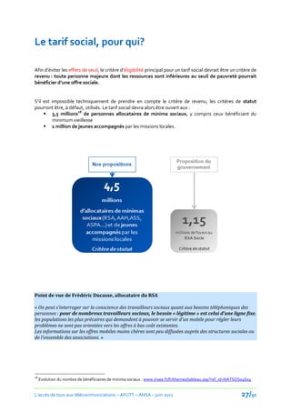 Le tarif social, pour qui?

Afin d’éviter les effets de seuil, le critère d’éligibilité principal pour un tarif social devrait être un critère de
revenu : toute personne majeure dont les ressources sont inférieures au seuil de pauvreté pourrait
bénéficier d’une offre sociale.


S’il est impossible techniquement de prendre en compte le critère de revenu, les critères de statut
pourront être, à défaut, utilisés. Le tarif social devra alors être ouvert aux :
      3,5 millions28 de personnes allocataires de minima sociaux, y compris ceux bénéficiant du
          minimum vieillesse
      1 million de jeunes accompagnés par les missions locales.




Point de vue de Frédéric Ducasse, allocataire du RSA

« On peut s'interroger sur la conscience des travailleurs sociaux quant aux besoins téléphoniques des
personnes : pour de nombreux travailleurs sociaux, le besoin « légitime » est celui d’une ligne fixe,
les populations les plus précaires qui demandent à pouvoir se servir d'un mobile pour régler leurs
problèmes ne sont pas orientées vers les offres à bas coût existantes.
Les informations sur les offres mobiles moins chères sont peu diffusées auprès des structures sociales ou
de l'ensemble des associations. »




28
     Evolution du nombre de bénéficiaires de minima sociaux : www.insee.fr/fr/themes/tableau.asp?ref_id=NATSOS04604


L’accès de tous aux télécommunications – AFUTT – ANSA – juin 2011                                            27/50
 