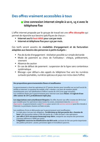 Des offres vraiment accessibles à tous
             Une connexion internet simple à 10 €, 15 € avec le
              téléphone fixe

L’offre internet proposée par le groupe de travail est une offre découplée qui
permet de répondre aux besoins spécifiques de chacun :
    Internet seul à haut débit pour 10€ par mois
    Internet et téléphone fixe pour 15€ par mois.

Ces tarifs seront assortis de modalités d’engagement et de facturation
adaptées aux besoins des personnes à petits budgets :

     Pas de durée d’engagement : résiliation possible sur simple demande
     Mode de paiement au choix de l’utilisateur : chèque, prélèvement,
      virement
     Absence de caution
     En cas de défaut de paiement : suspension de la ligne sans contentieux
      systématique
     Blocage « par défaut ».des appels du téléphone fixe vers les numéros
      surtaxés (portables, numéros spéciaux et pays non inclus dans l’offre)


  Des propositions gouvernementales floues et insuffisantes

  Le gouvernement a réuni les opérateurs le 27 janvier dernier pour travailler sur un tarif social du
  mobile et internet. La question du mobile a été « résolue » en mars de manière plutôt
  insatisfaisante avec une labellisation d’offres { moins de 10 € (voir page suivante).
  Les conditions fixées par le gouvernement pour internet sont assez floues : il s’agirait d’une
  offre autour de 20 €, probablement triple play.

  Les négociations sont actuellement bloquées. En effet, fournir une offre { moins de 20 € n’est
  pas rentable pour les opérateurs dans toutes les zones, notamment dans les zones non
  dégroupées. Le gouvernement a saisi l’Arcep pour savoir si le service universel peut être étendu à
  l’internet. La prochaine réunion est fixée en juin.

  Les conditions d’ores et déj{ posées par le gouvernement sont insuffisantes :
   le triple play n’est pas une obligation : la télévision ne fait pas partie des « besoins de
      base » des personnes même si elle fait partie de « l’offre de base » des opérateurs
   une offre { 20 € est encore beaucoup trop chère, comparée aux moyens des personnes
      (revenus inférieurs à 900€ par mois)
   l’éligibilité concerne les bénéficiaires du RSA socle, excluant de fait une partie importante
      des publics précaires : jeunes, personnes âgées et travailleurs pauvres.




L’accès de tous aux télécommunications – AFUTT – ANSA – juin 2011                              28/50
 