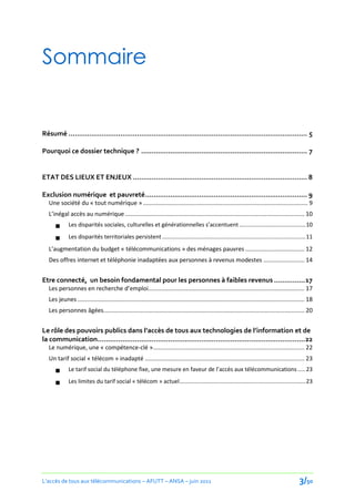 Sommaire


Résumé ................................................................................................................... 5

Pourquoi ce dossier technique ? ................................................................................ 7


ETAT DES LIEUX ET ENJEUX .................................................................................... 8

Exclusion numérique et pauvreté .............................................................................. 9
   Une société du « tout numérique » .................................................................................................... 9
   L’inégal accès au numérique ............................................................................................................. 10
             Les disparités sociales, culturelles et générationnelles s’accentuent .......................................... 10

             Les disparités territoriales persistent ........................................................................................... 11
   L’augmentation du budget « télécommunications » des ménages pauvres .................................... 12
   Des offres internet et téléphonie inadaptées aux personnes à revenus modestes ......................... 14


Etre connecté, un besoin fondamental pour les personnes à faibles revenus ............... 17
   Les personnes en recherche d’emploi............................................................................................... 17
   Les jeunes .......................................................................................................................................... 18
   Les personnes âgées .......................................................................................................................... 20


Le rôle des pouvoirs publics dans l’accès de tous aux technologies de l’information et de
la communication....................................................................................................22
   Le numérique, une « compétence-clé » ............................................................................................ 22
   Un tarif social « télécom » inadapté ................................................................................................. 23
             Le tarif social du téléphone fixe, une mesure en faveur de l’accès aux télécommunications ..... 23

             Les limites du tarif social « télécom » actuel ................................................................................ 23




L’accès de tous aux télécommunications – AFUTT – ANSA – juin 2011                                                                                  3/50
 