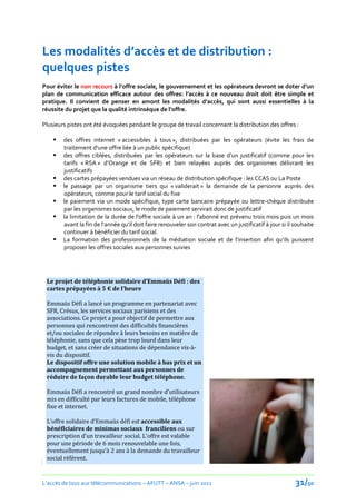 Les modalités d’accès et de distribution :
quelques pistes
Pour éviter le non recours { l’offre sociale, le gouvernement et les opérateurs devront se doter d’un
plan de communication efficace autour des offres: l’accès à ce nouveau droit doit être simple et
pratique. Il convient de penser en amont les modalités d’accès, qui sont aussi essentielles à la
réussite du projet que la qualité intrinsèque de l’offre.

Plusieurs pistes ont été évoquées pendant le groupe de travail concernant la distribution des offres :

       des offres internet « accessibles à tous », distribuées par les opérateurs (évite les frais de
        traitement d’une offre liée { un public spécifique)
       des offres ciblées, distribuées par les opérateurs sur la base d’un justificatif (comme pour les
        tarifs « RSA » d’Orange et de SFR) et bien relayées auprès des organismes délivrant les
        justificatifs
       des cartes prépayées vendues via un réseau de distribution spécifique : les CCAS ou La Poste
       le passage par un organisme tiers qui « validerait » la demande de la personne auprès des
        opérateurs, comme pour le tarif social du fixe
       le paiement via un mode spécifique, type carte bancaire prépayée ou lettre-chèque distribuée
        par les organismes sociaux, le mode de paiement servirait donc de justificatif
       la limitation de la durée de l'offre sociale à un an : l'abonné est prévenu trois mois puis un mois
        avant la fin de l’année qu’il doit faire renouveler son contrat avec un justificatif { jour si il souhaite
        continuer à bénéficier du tarif social.
       La formation des professionnels de la médiation sociale et de l’insertion afin qu’ils puissent
        proposer les offres sociales aux personnes suivies




 Le projet de téléphonie solidaire d’Emmaüs Défi : des
 cartes prépayées { 5 € de l’heure

 Emmaüs Défi a lancé un programme en partenariat avec
 SFR, Crésus, les services sociaux parisiens et des
 associations. Ce projet a pour objectif de permettre aux
 personnes qui rencontrent des difficultés financières
 et/ou sociales de répondre à leurs besoins en matière de
 téléphonie, sans que cela pèse trop lourd dans leur
 budget, et sans créer de situations de dépendance vis-à-
 vis du dispositif.
 Le dispositif offre une solution mobile à bas prix et un
 accompagnement permettant aux personnes de
 réduire de façon durable leur budget téléphone.

 Emmaüs Défi a rencontré un grand nombre d’utilisateurs
 mis en difficulté par leurs factures de mobile, téléphone
 fixe et internet.

 L’offre solidaire d’Emmaüs défi est accessible aux
 bénéficiaires de minimas sociaux franciliens ou sur
 prescription d’un travailleur social. L'offre est valable
 pour une période de 6 mois renouvelable une fois,
 éventuellement jusqu'à 2 ans à la demande du travailleur
 social référent.
Emmaüs défi fournit des cartes prépayées d’1 heure


L’accès de tous aux télécommunications – AFUTT – ANSA – juin 2011                                         31/50
 