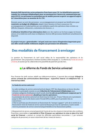 Emmaüs Défi fournit des cartes prépayées d’une heure pour 5€. Les bénéficiaires peuvent
cumuler les recharges téléphoniques pour un maximum de 4 heures de communication par
mois (20 €). Les personnes ne possédant pas de mobile peuvent acquérir un appareil auprès
de l'association pour un montant de 8 { 15€.

Emmaüs assure un suivi des personnes : un accompagnement est proposé aux bénéficiaires pour
construire un budget de téléphonie adapté à leurs besoins et à leurs ressources. Cet
accompagnement se traduit parfois par une médiation auprès des opérateurs dans certains cas
difficiles (impayés, échéanciers, contestation des factures…).

L’utilisateur bénéficie d’une information claire avec des repères sur les bons usages, les bonnes
astuces et la réalité des tarifs dans la téléphonie. Environ 600 personnes bénéficient actuellement du
dispositif.


Ce projet n’est pas « généralisable » tel quel, mais une source d’inspiration importante pour
une offre sociale mobile réellement adaptée aux personnes très démunies.



 Des modalités de financement à envisager
La question du financement du tarif social relève de la responsabilité des opérateurs et du
gouvernement. Des propositions méritent toutefois d’être évoquées ici : la réforme du Fonds de service
universel, le soutien par les collectivités et la possibilité de paiement par des tiers.



             La réforme du Fonds de Service universel

Pour financer les tarifs sociaux relatifs aux télécommunications, il pourrait être envisagé d’élargir le
service universel des communications électroniques - aujourd’hui réservé { la téléphonie fixe - à
internet haut débit.

 Le fonds de service universel

 Le cadre juridique du service universel prévoit depuis 1997 des dispositions en faveur des plus
 démunis. La principale consiste en une réduction de l’abonnement téléphonique pour
 certaines catégories d’utilisateurs (tarif social), dont le coût est partiellement compensé par le
 Fonds de service universel, abondé par tous les opérateurs.
 Le prestataire du service universel est choisi tous les trois ans : France Telecom est ce prestataire
 jusqu'en 2012, car il a été choisi contre Vivendi SFR en 2009, pour la première fois en
 concurrence.
 L'Etat ne participe pas directement au financement du "manque à gagner": près de la moitié de ce
 financement vient du Fonds de service universel financé par tous les opérateurs, l'autre moitié
 vient du prestataire de service universel (lequel bénéficie d'un financement public).

L’élargissement du service universel garantirait l’accès de tous les citoyens { internet dans des conditions
financières raisonnables et permettrait à l’État d’imposer aux opérateurs la mise en place d’un tarif
social de l’internet « prenant en compte les difficultés particulières rencontrées (…) par certaines
catégories de personnes, en raison notamment de leur niveau de revenu ».




L’accès de tous aux télécommunications – AFUTT – ANSA – juin 2011                                   32/50
 