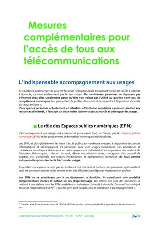 Mesures
     complémentaires pour
     l’accès de tous aux
     télécommunications

L’indispensable accompagnement aux usages
Si les acteurs publics et privés peuvent favoriser l’inclusion sociale en baissant le coût de l’accès { internet
{ domicile, ce n’est évidemment pas le seul moyen. De nombreuses personnes ne disposent pas
d’internet chez elles simplement parce qu’elles n’en voient pas l’utilité ou qu’elles n’ont pas les
compétences numériques leur permettant de profiter d’internet et de répondre { l’injonction sociétale
du « tous en ligne ».
 Pour que les personnes actuellement en situation « d’exclusion numérique » puissent accéder aux
ressources d’internet, il faut agir sur deux leviers : donner accès aux outils et développer les usages.




               Le rôle des Espaces publics numériques (EPN)
L’accompagnement aux usages est essentiel et passe avant tout, en France, par les Espaces publics
numériques (EPN) et des programmes de formations numériques individualisées.

Les EPN, et plus globalement les lieux d’accès publics au numérique mettent à disposition des postes
informatiques et accompagnent les personnes dans leurs usages numériques. Les animateurs et
médiateurs numériques dispensent un accompagnement individualisé ou organisent des ateliers de
formation thématiques : création de mail, démarches administratives, conception d’un journal de
quartier, etc. L’ensemble des acteurs institutionnels et opérationnels identifient ces lieux comme
indispensables pour résorber la fracture des usages.

Cependant ces espaces ne sont pas accessibles à tout moment et par tous : les personnes qui travaillent
tard, les personnes isolées ou les seniors ayant des difficultés à se déplacer ne peuvent en profiter.

Les EPN ne se substituent pas à un équipement à domicile : ils constituent une modalité
complémentaire d’accès et surtout un lieu d’apprentissage. On estime que 50% des personnes se
rendant à des ateliers dans les EPN possèdent un ordinateur connecté { domicile. Comme l’ont souligné
plusieurs responsables d’EPN32, « plus les gens sont équipés, plus ils ont besoin d’accompagnement ».




32
  Dans le cadre d’une étude en cours de l’ANSA « EPN en quartiers politique de la ville » à paraître au dernier trimestre
2011.


L’accès de tous aux télécommunications – AFUTT – ANSA – juin 2011                                                    34/50
 