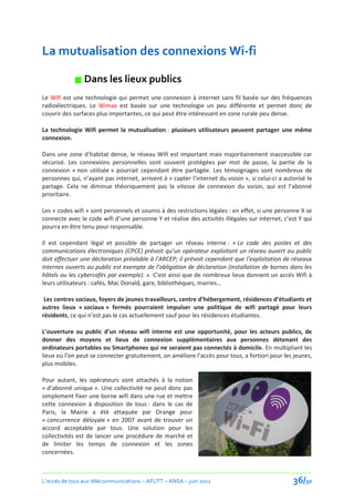 La mutualisation des connexions Wi-fi

             Dans les lieux publics
Le Wifi est une technologie qui permet une connexion à internet sans fil basée sur des fréquences
radioélectriques. Le Wimax est basée sur une technologie un peu différente et permet donc de
couvrir des surfaces plus importantes, ce qui peut être intéressant en zone rurale peu dense.

La technologie Wifi permet la mutualisation : plusieurs utilisateurs peuvent partager une même
connexion.

Dans une zone d’habitat dense, le réseau Wifi est important mais majoritairement inaccessible car
sécurisé. Les connexions personnelles sont souvent protégées par mot de passe, la partie de la
connexion « non utilisée » pourrait cependant être partagée. Les témoignages sont nombreux de
personnes qui, n’ayant pas internet, arrivent à « capter l’internet du voisin », si celui-ci a autorisé le
partage. Cela ne diminue théoriquement pas la vitesse de connexion du voisin, qui est l’abonné
prioritaire.

Les « codes wifi » sont personnels et soumis à des restrictions légales : en effet, si une personne X se
connecte avec le code wifi d’une personne Y et réalise des activités illégales sur internet, c’est Y qui
pourra en être tenu pour responsable.

Il est cependant légal et possible de partager un réseau interne : « Le code des postes et des
communications électroniques (CPCE) prévoit qu’un opérateur exploitant un réseau ouvert au public
doit effectuer une déclaration préalable à l’ARCEP; il prévoit cependant que l’exploitation de réseaux
internes ouverts au public est exempte de l’obligation de déclaration (installation de bornes dans les
hôtels ou les cybercafés par exemple). ». C’est ainsi que de nombreux lieux donnent un accès Wifi à
leurs utilisateurs : cafés, Mac Donald, gare, bibliothèques, mairies…

 Les centres sociaux, foyers de jeunes travailleurs, centre d’hébergement, résidences d’étudiants et
autres lieux « sociaux » fermés pourraient impulser une politique de wifi partagé pour leurs
résidents, ce qui n’est pas le cas actuellement sauf pour les résidences étudiantes.

L’ouverture au public d’un réseau wifi interne est une opportunité, pour les acteurs publics, de
donner des moyens et lieux de connexion supplémentaires aux personnes détenant des
ordinateurs portables ou Smartphones qui ne seraient pas connectés à domicile. En multipliant les
lieux où l’on peut se connecter gratuitement, on améliore l’accès pour tous, a fortiori pour les jeunes,
plus mobiles.

Pour autant, les opérateurs sont attachés à la notion
« d’abonné unique ». Une collectivité ne peut donc pas
simplement fixer une borne wifi dans une rue et mettre
cette connexion à disposition de tous : dans le cas de
Paris, la Mairie a été attaquée par Orange pour
« concurrence déloyale » en 2007 avant de trouver un
accord acceptable par tous. Une solution pour les
collectivités est de lancer une procédure de marché et
de limiter les temps de connexion et les zones
concernées.



L’accès de tous aux télécommunications – AFUTT – ANSA – juin 2011                                 36/50
 