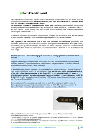  Dans l’habitat social
Les zones denses coûtent moins cher à connecter pour les opérateurs que les zones peu denses (voir Les
disparités territoriales persistent), l’internet pour tous peut donc aussi passer par la connexion à bas
coût des logements sociaux en habitat collectif.
De nombreuses expériences sont développées depuis 2006 : des bailleurs et collectivités ont connecté
à bas coûts des habitants de logement sociaux à Dunkerque, Angers, Poitiers et Châtellerault, Brest (cf.
encadré), Cannes, Lorient, Toulon, Paris, Saint-Etienne, Nantes et Rennes, avec différents montages et
technologies, notamment le CPL33.

L’intérêt est de fournir une connexion internet dont le coût peut être mutualisé et donc réduit et intégré
au coût des loyers. Le bailleur social prend en charge une partie du coût d’investissement.

Ces expériences ne fonctionnent que si elles sont fortement accompagnées, permettant non
seulement d’informer les personnes sur la connexion, mais également de développer les usages, former,
et conseiller, sans quoi l’investissement initial n’est pas utilisé. Les projets qui ont été évalués montrent
une augmentation effective du nombre de personnes connectées à domicile, et une diversification de
leurs usages.


Internet pour tous à Kerourien : équiper, connecter et accompagner en quartier d’habitat
social34

Le projet Internet pour tous en habitat social, porté par Brest Métropole Océane, a pour objet de
faciliter l’accès aux usages de l’internet et du multimédia aux personnes qui en sont socialement
éloignées dans les quartiers d’habitat populaire.

Il permet aux habitants des logements sociaux de bénéficier d’un abonnement à internet, à moindre
coût (rendu possible par un effet de mutualisation). Pour 1€ par mois, les locataires bénéficiaient
d’une offre triple play comprenant la télévision (TNT et 30 chaînes étrangères), un accès
téléphone entrant (plus quelques numéros d’urgence et sociaux) et l’accès { internet (débit de
2 Mb/s). Cette offre Service Universel Numérique (SUN) repose sur un dispositif technique proposé
par l’opérateur Numéricâble.

Les locataires ont été accompagnés pour la mise en route de la connexion, la découverte et
l’appropriation des usages. L’expérimentation conduite en 2009-2010 au sein du quartier de
Kérourien35 a été pérennisée grâce notamment à un vote positif des habitants.




33
   Pour plus d’informations, consulter le wiki du groupe de travail de l’Avicca sur l’habitat social connecté :
http://www.numerique-social.infini.fr
34
   Article publié le 25 mars 2011 par Elisabeth Le Faucheur Joncourt et Henriane Le Gouill, sous licence CC-By-Sa { l’adresse
suivante : http://www.a-brest.net/article7418.html
35
   Quartier de 596 logements BMH déjà intégré dans une dynamique numérique de part l’existence d’un espace multimédia
et du projet « Internet de quartier » initié en 2004


L’accès de tous aux télécommunications – AFUTT – ANSA – juin 2011                                                   37/50
 