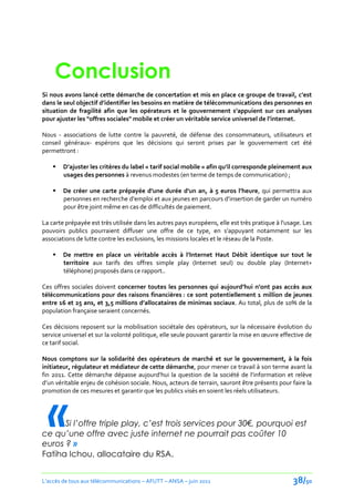 Conclusion
Si nous avons lancé cette démarche de concertation et mis en place ce groupe de travail, c’est
dans le seul objectif d’identifier les besoins en matière de télécommunications des personnes en
situation de fragilité afin que les opérateurs et le gouvernement s’appuient sur ces analyses
pour ajuster les "offres sociales" mobile et créer un véritable service universel de l’internet.

Nous - associations de lutte contre la pauvreté, de défense des consommateurs, utilisateurs et
conseil généraux- espérons que les décisions qui seront prises par le gouvernement cet été
permettront :

       D’ajuster les critères du label « tarif social mobile » afin qu’il corresponde pleinement aux
        usages des personnes à revenus modestes (en terme de temps de communication) ;

       De créer une carte prépayée d’une durée d'un an, { 5 euros l’heure, qui permettra aux
        personnes en recherche d’emploi et aux jeunes en parcours d’insertion de garder un numéro
        pour être joint même en cas de difficultés de paiement.

La carte prépayée est très utilisée dans les autres pays européens, elle est très pratique à l'usage. Les
pouvoirs publics pourraient diffuser une offre de ce type, en s’appuyant notamment sur les
associations de lutte contre les exclusions, les missions locales et le réseau de la Poste.

       De mettre en place un véritable accès { l’Internet Haut Débit identique sur tout le
        territoire aux tarifs des offres simple play (Internet seul) ou double play (Internet+
        téléphone) proposés dans ce rapport..

Ces offres sociales doivent concerner toutes les personnes qui aujourd’hui n’ont pas accès aux
télécommunications pour des raisons financières : ce sont potentiellement 1 million de jeunes
entre 16 et 25 ans, et 3,5 millions d’allocataires de minimas sociaux. Au total, plus de 10% de la
population française seraient concernés.

Ces décisions reposent sur la mobilisation sociétale des opérateurs, sur la nécessaire évolution du
service universel et sur la volonté politique, elle seule pouvant garantir la mise en œuvre effective de
ce tarif social.

Nous comptons sur la solidarité des opérateurs de marché et sur le gouvernement, à la fois
initiateur, régulateur et médiateur de cette démarche, pour mener ce travail à son terme avant la
fin 2011. Cette démarche dépasse aujourd’hui la question de la société de l’information et relève
d’un véritable enjeu de cohésion sociale. Nous, acteurs de terrain, sauront être présents pour faire la




  «
promotion de ces mesures et garantir que les publics visés en soient les réels utilisateurs.




      Si l’offre triple play, c’est trois services pour 30€, pourquoi est
ce qu’une offre avec juste internet ne pourrait pas coûter 10
euros ? »
Fatiha Ichou, allocataire du RSA.


L’accès de tous aux télécommunications – AFUTT – ANSA – juin 2011                                38/50
 