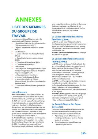 ANNEXES                                            avoir essayé de nombreux forfaits. M. Ducasse a

LISTE DES MEMBRES                                       également participé à la rédaction de cet
                                                        ouvrage { partir de l’analyse comparée d’offres
                                                        mobiles à bas coûts chez une dizaine
DU GROUPE DE                                            d’opérateurs.

TRAVAIL                                                 La Caisse nationale des affaires
21 personnes ont travaillé dans le cadre du             familiales (CNAF)
groupe de travail. Elles sont issues de :               La CNAF gère la majorité des allocations
 L’Association Française des Utilisateurs des          familiales et sociales qui concernent notamment
    Télécommunications (AFUTT)                          les personnes bénéficiant des minimas sociaux.
 L’Agence nouvelle des solidarités actives             Elle participe { la mise en œuvre du tarif social
    (ANSA)                                              du téléphone fixe.
 Les utilisateurs                                      Mariette Daval et Isabelle Brohier ont participé
 La Caisse nationale des affaires familiales           aux travaux du groupe.
    (CNAF)
 Le Conseil national des missions locales
                                                        Le Conseil national des missions
    (CNML)
 Le Conseil Général des Deux-Sèvres                    locales (CNML)
 Le Conseil Général de l’Eure                          Le CNML anime le réseau d’initiative locale des
 Emmaüs Défi                                           471 missions locales et permanences d’accueil,
 L’institut pour le développement des usages           d’information et d’orientation (PAIO) qui
    des technologies d'assistance et d'insertion        exercent une mission de service public de
    des personnes (IDUTAIP)                             proximité pour permettre à tous les jeunes de
 Les foyers de Jeunes travailleurs                     seize à vingt-cinq ans de surmonter les
 La Mission locale du pays de Dinan                    difficultés qui font obstacle à leur insertion
 Le service des tutelles de l’Union                    professionnelle et sociale.
    Départementale des Affaires Familiales des          Le CNML réunit les représentants des ministres
    Hauts de Seine                                      compétents en matière d’insertion
 La Fondation internet nouvelle génération             professionnelle et sociale des jeunes et des élus
    (FING)                                              locaux : présidents de missions locales,
                                                        représentant des communes, des départements
Les utilisateurs                                        et des régions.
                                                        Pierrette Catel a apporté aux travaux du groupe
Mme Fatiha Ichou a participé aux travaux du
                                                        le retour des missions locales sur les jeunes,
Conseil national de l’évaluation, mis en place
                                                        internet et la téléphonie mobile, ainsi qu’un
dans le cadre du RSA, en tant que bénéficiaire
                                                        retour sur l’expérience du Fil Solidaire.
du RSA. Elle travaille aujourd’hui { quart temps
et souhaite apporter au groupe de travail son
expérience d’utilisatrice. Elle fait toutes ses         Le Conseil Général des Deux-
démarches et son suivi de compte bancaire par           Sèvres (79)
internet à la Cyber-base. Elle souhaiterait avoir       Le Conseil général des Deux Sèvres mène, via
une connexion internet à domicile, un outil             son service de médiation numérique, des
qu’elle trouve indispensable. « Nos revenus étant       actions d’accès pour tous au numérique :
ce qu’ils sont, c’est un choix { faire. »                Accompagnement et formation au
M. Frédéric Ducasse a participé aux travaux du              numérique en lien avec les lieux d’accès
Conseil national de l’évaluation, mis en place              public du territoire ;
dans le cadre du RSA, en tant que bénéficiaire           Don d’équipement aux collégiens via
du RSA. Il possède une grande expérience                    l’opération 5000 micros
d’utilisateur dans la téléphonie mobile, après


L’accès de tous aux télécommunications – AFUTT – ANSA – juin 2011                                39/50
 