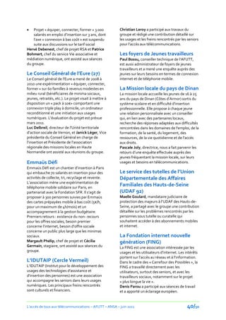    Projet « équiper, connecter, former » 3 000         Christian Leroy a participé aux travaux du
    salariés en emploi d’insertion sur 3 ans, dont      groupe et rédigé une contribution détaillé sur
    l’axe « connexion à bas coût » est suspendu         les usages et les freins rencontrés par les seniors
    suite aux discussions sur le tarif social           pour l’accès aux télécommunications.
Hervé Debenest, chef de projet RSA et Patrice
Bohmert, chef du service Vie associative et             Les foyers de Jeunes travailleurs
médiation numérique, ont assisté aux séances            Paul Bossu, conseiller technique de l’AFUTT,
du groupe.                                              est aussi administrateur de foyers de jeunes
                                                        travailleurs et a mené une enquête auprès des
Le Conseil Général de l’Eure (27)                       jeunes sur leurs besoins en termes de connexion
Le Conseil général de l’Eure a mené de 2008 à           internet et de téléphonie mobile.
2010 une expérimentation « équiper, connecter,
former » sur 60 familles à revenus modestes en          La Mission locale du pays de Dinan
milieu rural (bénéficiaires de minima sociaux,          La mission locale accueille les jeunes de 16 à 25
jeunes, retraités, etc.). Le projet visait à mettre à   ans du pays de Dinan (Côtes d’Armor) sortis du
disposition un « pack { 10€» comportant une             système scolaire et en difficulté d'insertion
connexion triple play à domicile, un ordinateur         professionnelle. Elle propose à chaque jeune
reconditionné et une initiation aux usages              une relation personnalisée avec un conseiller
numériques. L’évaluation du projet est prévue           qui, en lien avec des partenaires locaux,
mars 2011.                                              recherche des réponses adaptées aux difficultés
Luc Delbreil, directeur de l’Unité territoriale         rencontrées dans les domaines de l'emploi, de la
d’action sociale de Vernon, et Janick Léger, Vice       formation, de la santé, du logement, des
présidente du Conseil Général en charge de              ressources, de la vie quotidienne et de l'accès
l’insertion et Présidente de l’association              aux droits.
régionale des missions locales en Haute                 Pascale Joly, directrice, nous a fait parvenir les
Normandie ont assisté aux réunions du groupe.           retours d’une enquête effectuée auprès des
                                                        jeunes fréquentant la mission locale, sur leurs
Emmaüs Défi                                             usages et besoins en télécommunications.
Emmaüs Défi est un chantier d’insertion { Paris
qui embauche 70 salariés en insertion pour des          Le service des tutelles de l’Union
activités de collecte, tri, recyclage et revente.       Départementale des Affaires
L’association mène une expérimentation de
téléphonie mobile solidaire sur Paris, en
                                                        Familiales des Hauts-de-Seine
partenariat avec la Fondation SFR. Il s’agit de         (UDAF 92)
proposer à 300 personnes suivies par Emmaüs             Maelle Goulard, mandataire judiciaire de
des cartes prépayées mobile { bas coût (5€/h,           protection des majeurs { l’UDAF des Hauts-de-
pour un maximum de 4h/mois) et un                       Seine, a partagé avec le groupe une contribution
accompagnement à la gestion budgétaire.                 détaillée sur les problèmes rencontrés par les
Premiers retours : existence du non- recours            personnes sous tutelle ou curatelle qui
pour les offres sociales, besoin premier                souhaitent accéder à des abonnements mobiles
concerne l’internet, besoin d’offre sociale             et internet.
concerne un public plus large que les minimas
sociaux.                                                La Fondation internet nouvelle
Margault Phélip, chef de projet et Cécilia              génération (FING)
Germain, stagiaire, ont assisté aux séances du          La FING est une association intéressée par les
groupe.                                                 usages et les utilisateurs d’internet. Les intérêts
                                                        portent sur l’accès au réseau et { l’information.
L’IDUTAIP (Cercle Vermeil)                              Dans le cadre des « Carrefour des Possibles », la
L’IDUTAIP (Institut pour le développement des           FING a travaillé directement avec les
usages des technologies d'assistance et                 utilisateurs, surtout des seniors, et avec les
d'insertion des personnes) est une association          travailleurs sociaux, notamment sur le projet
qui accompagne les seniors dans leurs usages            « plus longue la vie ».
numériques. Les principaux freins rencontrés            Denis Pansu a participé aux séances de travail
sont culturels et financiers.                           et a apporté un éclairage européen.


L’accès de tous aux télécommunications – AFUTT – ANSA – juin 2011                                   40/50
 