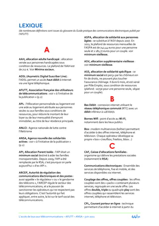 LEXIQUE
(de nombreuses définitions sont issues du glossaire du Guide pratique des communications électroniques publié par
l’AFUTT)
                                                             ASPA, allocation de solidarité aux personnes
                                                             âgées : se substitue { l’ASV depuis 2007. En
                                                             2011, le plafond de ressources mensuelles de

                        A
                                                             l’ASPA est de 742,44 euros pour une personne
                                                             seule et 1 181,77 euros pour un couple. voir
                                                             minimum vieillesse.
AAH, allocation adulte handicapé : allocation
versée aux personnes handicapées sous                        ASV, allocation supplémentaire vieillesse :
condition de ressources. Le plafond de l’AAH est             voir minimum vieillesse.
de 712 €. Voir Minima sociaux.
                                                             ASS, allocation de solidarité spécifique : ce
ADSL (Asymetric Digital Suscriber Line) :                    minimum social est perçu par les chômeurs en
l’ADSL permet un accès haut débit à Internet                 fin de droits, ne pouvant plus toucher
via une ligne téléphonique.                                  l’assurance chômage. Il dure 6 mois, et est versé
                                                             par Pôle Emploi, sous condition de ressources
AFUTT, Association française des utilisateurs                (plafond : 1075€ pour une personne seule, 1690€
de télécommunications : voir « { l’initiative de             pour un couple).
la publication » (p.2)

APL : l’Allocation personnalisée au logement est
                                                                                     B
                                                             Bas Débit : connexion internet utilisant le
une aide au logement attribuée aux personnes                 réseau téléphonique commuté (RTC) avec un
seules ou aux familles sous conditions de                    débit inférieur à 128 kbit/s
ressources, pour réduire le montant de leur
loyer ou de leur mensualité d'emprunt                        Bornes Wifi : point d’accès au Wi-Fi,
immobilier, au titre de leur résidence principale.           notamment dans les lieux publics

ANLCI : Agence nationale de lutte contre                     Box : modem multiservices (boîtier) permettant
l’illettrisme                                                d’accéder { des offres internet, téléphone et
                                                             télévision. Chaque opérateur développe sa
ANSA, Agence nouvelle des solidarités                        propre « box » (neufbox, freebox, bbox…)
actives : voir « { l’initiative de la publication »
(p.2)
                                                                                    C
API, Allocation Parent Isolés : l’API était un               CAF, Caisse d’allocations familiales :
minimum social destiné à aider les familles                  organisme qui délivre les prestations sociales
monoparentales. Depuis 2009, l’API a été                     (notamment le RSA)
remplacée par le RSA, c’est pourquoi on parle
aujourd’hui « d’ex-API ».                                    Communications électroniques : Ensemble des
                                                             services de téléphonie, fixe et mobile, et des
ARCEP, Autorité de régulation des                            services disponibles via internet.
communications électroniques et des postes :
aussi appelée « le régulateur » ou « le gendarme             Couplage des offres, offres couplées : les offres
des télécoms », l’ARCEP régule le secteur des                couplées sont des « packs » contenant plusieurs
télécommunications, et a le pouvoir de                       services, regroupés en une seule offre. Les
sanctionner les opérateurs qui ne respectent pas             offres double, triple ou quadruple play sont des
leurs obligations. C’est l’autorité qui fait                 offres couplées qui rassemblent les services
appliquer, entre autre, la loi sur le tarif social des       internet, téléphone et télévision.
télécommunications.
                                                             CPL, Courant porteur en ligne : technique
                                                             permettant d’accéder à internet à partir du


L’accès de tous aux télécommunications – AFUTT – ANSA – juin 2011                                        44/50
 