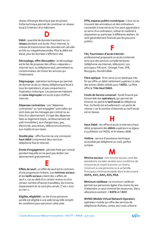 réseau d’énergie électrique (par les prises).           EPN, espaces publics numériques : Lieux où se
Cette technique permet de constituer un réseau          trouvent des animateurs et des ordinateurs
local { l’intérieur d’un bâtiment.                      connectés { internet et où l’on peut apprendre {

                       D
                                                        se servir d’un ordinateur, utiliser le matériel {
                                                        disposition ou participer à différents ateliers. Ils
                                                        sont généralement financés pas les pouvoirs
Débit : quantité de donnée transitant sur un            publics.
réseau pendant une durée. Pour internet, la
vitesse de transmission des données est calculée
en kilo ou mégabits/secondes. Plus le débit est                                 F
élevé, plus les données s’affichent vite.               FAI, Fournisseur d’accès Internet :
                                                        professionnel proposant un accès à Internet
Découplage, offre découplées : le découplage            ainsi que des services complémentaires
est le fait de proposer des offres « séparées » :       (téléphonie via internet, télévision). Les
internet seul, ou téléphone seul, permettant au         principaux FAI sont : Orange, Free, SFR,
consommateur de choisir les services qui                Bouygues, Numéricâble.
l’intéressent.
                                                        Fibre optique : fil en verre ou en plastique très
Dégroupage : opération technique qui permet             fin qui offre un débit nettement supérieur à celui
de donner accès au réseau téléphonique local à          des autres câbles utilisés pour l’ADSL. La fibre
tous les opérateurs, et pas uniquement à                offre le Très Haut Débit.
l’opérateur historique. Les personnes habitant
en zone dégroupée ont accès à plus d’offres             Fonds de Service universel : fonds financé par
internet.                                               l’ensemble des opérateurs, qui permet de
                                                        financer en partie le tarif social du téléphone
Dépenses contraintes : Les "dépenses                    fixe. Ce fonds est actuellement « en perte de
contraintes" ou "pré-engagées" sont celles qui          vitesse » car le nombre d’abonnés au tarif social
sont dues par les ménages par contrat ou au             est en baisse.

                                                                                H
titre d’un abonnement. Il s’agit des dépenses
liées au logement (loyer, remboursement de
prêt immobilier), aux charges (eau, gaz,
électricité, assurances, télécommunications),           Haut Débit : les offres d’accès { internet { haut
aux impôts et aux taxes.                                débit proposent des débits supérieurs ou égaux
                                                        { 512Kbits/s via l’ADSL et le réseau câblé.
Double play : offre fournie via une connexion
haut débit comprenant deux services :                   Hotline : service d’assistance technique
téléphonie fixe et Internet.                            accessible par téléphone ou mail, parfois
                                                        surtaxé.

                                                                               M
Durée d’engagement : période fixée par contrat
pendant laquelle on ne peut pas résilier son
abonnement gratuitement.                                Minima sociaux : Les minima sociaux sont des

                        E                               prestations sociales versées sous conditions de
                                                        ressources et visant à assurer un revenu
                                                        minimum à une personne ou à sa famille.
Effets de seuil : un effet de seuil est le contraire
d’une progression linéaire. Les minimas sociaux         Principaux minimas évoqués dans le document :
et les tarifs sociaux créent des « effets de            ASPA, ASV, AAH, ASS, RSA.
seuil », car au-del{ d’un certain revenu ou d’un
certain nombre d’heures travaillées, les minima         Minimum vieillesse : le minimum vieillesse
disparaissent et ne sont plus versés. C’est « tout      permet aux personnes âgées d’au moins 65 ans
ou rien »..                                             d’atteindre un seuil minimal de ressources. Deux
                                                        allocations existent : l’ASPA et l’ASV.
Eligible, éligibilité : on dit d’une personne
qu’elle est éligible { une aide lorsqu’elle remplit     MVNO (Mobile Virtual Network Operator) :
les conditions pour percevoir cette aide.               opérateur mobile qui offre des services de
                                                        téléphonie (forfaits, cartes, etc) mais utilise le


L’accès de tous aux télécommunications – AFUTT – ANSA – juin 2011                                    45/50
 