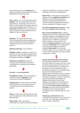 réseau technique d’un autre opérateur. (par             utilisé pour la télévision, puis pour le transport
exemple, Zéroforfait utilise le réseau SFR, Virgin      de données (internet) et voix (téléphone)
Mobile utilise le réseau d’Orange)
                                                        Reste à Vivre : c’est l’argent qu’il reste dans le
                       N                                budget une fois les dépenses contraintes et les
                                                        dépenses incontournables (alimentation,
Non – recours : sur un ensemble de personnes            transport, santé, éducation) effectuées. Il
éligibles à une aide, certaines personnes ne la         contient les dépenses d’habillement, de loisirs,
perçoivent pas : on parle de « non-recours » à          vacances, équipement ménager, épargne.
l’aide, soit par manque d’information, parce que
l’aide n’est pas adaptée, par conviction, etc. Le       RTC, Réseau téléphonique commuté : il s’agit
tarif social du téléphone fixe a un taux de non-        du réseau de téléphone fixe traditionnel.
recours important : seules 21% des personnes
éligibles à ce tarif y ont recours.                     RSA, revenu de solidarité active : le RSA se

                      O
                                                        substitue au revenu minimum d’insertion (RMI),
                                                        { l’allocation de parent isolé (API) ainsi qu’aux
Opérateur : fournisseur de services de                  dispositifs d’aide { la reprise d’emploi qui leur
communications électroniques proposant des              étaient associés. Le RSA est une prestation
offres de téléphonie fixe et/ou de téléphonie           sociale « hybride », assurant à la fois une
mobile et/ou des accès à Internet et/ou la              fonction de minimum social pour les personnes
télévision                                              sans emploi (RSA socle) et de complément de
                                                        revenu pour des travailleurs aux revenus
Opérateur historique : France Télécom                   modestes (RSA activité). Il est versé aux
                                                        personnes de plus de 25 ans, par la CAF. Le RSA
Opérateur virtuel : un opérateur virtuel est un         « socle » s’élève { 467€ pour une personne seule
opérateur qui n’a pas de réseau physique et qui         et 700€ pour un couple.

                                                                                S
passe par les réseaux d’autres opérateurs. Pour
les opérateurs mobiles, voir MVNO.
                                                        Service universel des télécommunications :
Ordinateur reconditionné : ordinateur                   Les institutions européennes reconnaissent
d’occasion bon marché ayant été révisé et               l’accès aux télécommunications comme un droit
éventuellement remonté par des entreprises              qui doit être garanti par la mise en œuvre d’un
spécialisées.                                           service universel des télécommunications . Il a

                       P
                                                        été réparti en trois composantes lors de la
                                                        transposition française : le service téléphonique
Pauvreté : voir taux de pauvreté                        fixe, le service de renseignements
                                                        téléphoniques et d’annuaire, l’accès aux cabines
Portabilité du numéro : action par laquelle un          téléphoniques publiques. D’autres obligations
client peut changer d’opérateur tout en                 transverses s’appliquent : la prise en compte des
conservant son numéro de téléphone                      besoins des personnes handicapées, les
                                                        obligations de qualité de service et les
Prépayé (carte) : formule tarifaire consistant à        obligations de transparence et d’information,
payer d’avance ses communications pour un               les mesures spécifiques pour les utilisateurs
montant déterminé et sans dépassement                   ayant de faibles revenus (volet social du tarif
possible.                                               universel) ainsi que le respect des principes de
                                                        transparence, de non-discrimination et

                       R                                d’orientation vers les coûts des tarifs du service
                                                        universel.
Réseau : infrastructure, par fils, câbles ou radio,
qui sert { transporter un flux d’information (voix      Simple play, ou Internet seul : offre
et/ou données).                                         comprenant un seul service : accès à Internet via
                                                        un modem. Peu d’opérateurs proposent ces
Réseau câblé : réseau de transport                      offres « simples » aujourd’hui.
d’informations au moyen d’un fil coaxial d’abord


L’accès de tous aux télécommunications – AFUTT – ANSA – juin 2011                                   46/50
 