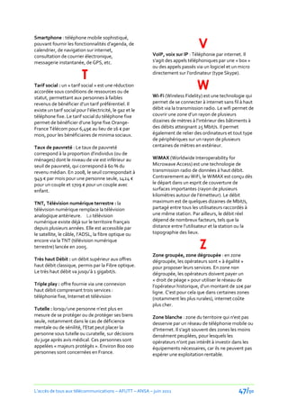 V
Smartphone : téléphone mobile sophistiqué,
pouvant fournir les fonctionnalités d'agenda, de
calendrier, de navigation sur internet,
consultation de courrier électronique,                    VoIP, voix sur IP : Téléphonie par internet. Il
messagerie instantanée, de GPS, etc.                      s’agit des appels téléphoniques par une « box »
                                                          ou des appels passés via un logiciel et un micro

                          T                               directement sur l’ordinateur (type Skype).

Tarif social : un « tarif social » est une réduction
accordée sous conditions de ressources ou de
                                                                               W
statut, permettant aux personnes à faibles                Wi-Fi (Wireless Fidelity) est une technologie qui
revenus de bénéficier d’un tarif préférentiel. Il         permet de se connecter à internet sans fil à haut
existe un tarif social pour l’électricité, le gaz et le   débit via la transmission radio. Le wifi permet de
téléphone fixe. Le tarif social du téléphone fixe         couvrir une zone d’un rayon de plusieurs
permet de bénéficier d’une ligne fixe Orange-             dizaines de mètres { l’intérieur des bâtiments {
France Télécom pour 6,49€ au lieu de 16 € par             des débits atteignant 25 Mbit/s. Il permet
mois, pour les bénéficiaires de minima sociaux.           également de relier des ordinateurs et tout type
                                                          de périphériques sur un rayon de plusieurs
Taux de pauvreté : Le taux de pauvreté                    centaines de mètres en extérieur.
correspond à la proportion d'individus (ou de
ménages) dont le niveau de vie est inférieur au           WiMAX (Worldwide Interoperability for
seuil de pauvreté, qui correspond à 60 % du               Microwave Access) est une technologie de
revenu médian. En 2008, le seuil correspondait à          transmission radio de données à haut débit.
949 € par mois pour une personne seule, 1424 €            Contrairement au WiFi, le WiMAX est conçu dès
pour un couple et 1709 € pour un couple avec              le départ dans un esprit de couverture de
enfant.                                                   surfaces importantes (rayon de plusieurs
                                                          kilomètres autour de l’émetteur). Le débit
TNT, Télévision numérique terrestre : la                  maximum est de quelques dizaines de Mbit/s,
télévision numérique remplace la télévision               partagé entre tous les utilisateurs raccordés à
analogique antérieure. La télévision                      une même station. Par ailleurs, le débit réel
numérique existe déjà sur le territoire français          dépend de nombreux facteurs, tels que la
depuis plusieurs années. Elle est accessible par          distance entre l’utilisateur et la station ou la
le satellite, le câble, l’ADSL, la fibre optique ou       topographie des lieux.

                                                                                 Z
encore via la TNT (télévision numérique
terrestre) lancée en 2005.
                                                          Zone groupée, zone dégroupée : en zone
Très haut Débit : un débit supérieur aux offres           dégroupée, les opérateurs sont « à égalité »
haut débit classique, permis par la Fibre optique.        pour proposer leurs services. En zone non
Le très haut débit va jusqu’{ 1 gigabit/s.                dégroupée, les opérateurs doivent payer un
                                                          « droit de péage » pour utiliser le réseau de
Triple play : offre fournie via une connexion             l’opérateur historique, d’un montant de 10€ par
haut débit comprenant trois services :                    ligne. C’est pour cela que dans certaines zones
téléphonie fixe, Internet et télévision                   (notamment les plus rurales), internet coûte
                                                          plus cher.
Tutelle : lorsqu’une personne n’est plus en
mesure de se protéger ou de protéger ses biens            Zone blanche : zone du territoire qui n'est pas
seule, notamment dans le cas de déficience                desservie par un réseau de téléphonie mobile ou
mentale ou de sénilité, l’Etat peut placer la             d’Internet. Il s'agit souvent des zones les moins
personne sous tutelle ou curatelle, sur décisions         densément peuplées, pour lesquels les
du juge après avis médical. Ces personnes sont            opérateurs n'ont pas intérêt à investir dans les
appelées « majeurs protégés ». Environ 800 000            équipements nécessaires, car ils ne peuvent pas
personnes sont concernées en France.                      espérer une exploitation rentable.




L’accès de tous aux télécommunications – AFUTT – ANSA – juin 2011                                   47/50
 