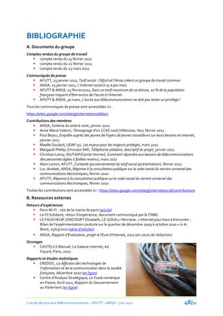 BIBLIOGRAPHIE
A. Documents du groupe
Comptes rendus du groupe de travail
    compte rendu du 15 février 2011
    compte rendu du 22 février 2011
    compte rendu du 23 mars 2011
Communiqués de presse
    AFUTT, 25 janvier 2011, Tarif social : l’Afutt et l’Ansa créent un groupe de travail commun
    ANSA, 25 janvier 2011, L’internet social { 15 € par mois
    AFUTT & ANSA, 25 février2011, Sans un tarif maximum de 10 €/mois, 10 % de la population
     française risquent d’être exclus de l’accès { l’internet.
    AFUTT & ANSA, 30 mars, L’accès aux télécommunications ne doit pas rester un privilège !
Tous les communiqués de presse sont accessibles ici :
https://sites.google.com/site/gtinternetsocial/docs
Contributions des membres
    ANSA, Schéma du reste à vivre, janvier 2011
    Anne Marie Valensi, Témoignage d’un CCAS rural (Villecroze, Var), février 2011
    Paul Bossu, Enquête auprès des jeunes de Foyers de jeunes travailleurs sur leurs besoins en internet,
        janvier 2011
    Maelle Goulard, UDAF 92, Les enjeux pour les majeurs protégés, mars 2011
    Margault Phélip, Emmaüs Défi, Téléphonie solidaire, descriptif du projet, janvier 2011
    Christian Leroy, IDUTAIP/Cercle Vermeil, Comment répondre aux besoins de télécommunications
        des personnes âgées à faibles revenus, mars 2011
    Alain Lenoir, AFUTT, Contexte gouvernemental du tarif social (présentation), février 2011
    Luc Jérabek, ANSA, Réponse à la consultation publique sur le volet social du service universel des
        communications électroniques, février 2010
    AFUTT, Réponse à la consultation publique sur le volet social du service universel des
        communications électroniques, février 2010
Toutes les contributions sont accessibles ici : https://sites.google.com/site/gtinternetsocial/contributions
B. Ressources externes
Retours d’expériences
    Paris Wi-Fi : site de la mairie de paris (article)
    Le Fil Solidaire, retour d’expérience, document communiqué par le CNML
    LE FAUCHEUR JONCOURT Elisabeth, LE GOUILL Henriane, « Internet pour tous à Kerourien :
        Bilan de l’expérimentation conduite sur le quartier de décembre 2009 { octobre 2010 » in A-
        Brest, 25/03/2011 (série d’articles)
    ANSA, Rapport d’Evaluation, projet A l’Eure d’Internet, 2011 (en cours de rédaction)
Ouvrages
    CASTELLS Manuel, La Galaxie internet, ed.
       Fayard, Paris, 2002
Rapports et études statistiques
    CREDOC, La diffusion des technologies de
       l’information et de la communication dans la société
       française, décembre 2010 (en ligne)
    Centre d’Analyse Stratégique, Le Fossé numérique
       en France, Avril 2011, Rapport du Gouvernement
       au Parlement (en ligne)


L’accès de tous aux télécommunications – AFUTT – ANSA – juin 2011                                    48/50
 