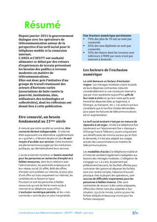 Résumé
Depuis janvier 2011 le gouvernement                     Une fracture numérique persistante
dialogue avec les opérateurs de                          76% des plus de 70 ans ne sont pas
télécommunication autour de la                             connectés
perspective d’un tarif social pour le                    65% des non-diplômés ne sont pas
                                                           connectés
téléphone mobile et la connexion
                                                         55% des foyers dont les revenus sont
internet.                                                  inférieurs { 900€ par mois n’ont pas
L’ANSA et l’AFUTT ont souhaité                             internet à domicile.
alimenter ce débat par des retours
d’expériences de terrain présentant
les besoins des publics à revenus                       Les facteurs de l’exclusion
modestes en matière de
                                                        numérique
télécommunications.
Elles ont donc pris l’initiative d’un                   Le coût demeure un facteur d’exclusion
groupe de travail réunissant des                        majeur. Les ménages modestes voient le poids
acteurs d’horizons variés                               de leurs dépenses contraintes s’alourdir
(associations de lutte contre la                        considérablement or une connexion internet à
pauvreté, institutions, élus,                           30€ par mois représente aujourd’hui 40% de
utilisateurs des technologies et                        leur reste à vivre (ce qui leur reste après avoir
collectivités), dont les réflexions ont                 honoré les dépenses liées au logement, à
                                                        l’énergie, au transport, etc.). Les acteurs sociaux
donné lieu à cette publication.
                                                        constatent que le nombre d’aides demandées
                                                        pour payer les factures de télécommunications
                                                        est en augmentation.
Etre connecté, un besoin
fondamental au 21ème siècle                             Le tarif social existant n’est pas en mesure de
                                                        répondre à cet enjeu : limité à la téléphonie fixe
A mesure que notre société se numérise, être            (seulement sur l’abonnement fixe « classique »
connecté devient indispensable. Si internet             d’Orange France Télécom), ouvert uniquement
était auparavant une alternative supplémentaire         aux bénéficiaires de minima sociaux qui en font
au « guichet », il devient de plus en plus le seul      la demande, il n’est plus adapté aux usages
moyen d’accéder aux services. Cette évolution           actuels des consommateurs en matière de
est pleinement encouragée par les institutions          télécommunications.
publiques, qui dématérialisent leurs services.
                                                        Les modalités d’accès à la téléphonie mobile et
L’accès { internet constitue un besoin essentiel        { l’internet semblent également inadaptées aux
pour les personnes en recherche d’emploi et {           besoins des ménages modestes. L’obligation de
faibles ressources, dans leurs relations avec           s’engager sur 1 { 2 ans, le paiement par
l’administration, les potentiels employeurs et          prélèvement bancaire, les facilités offertes pour
leur réseau social. En effet, 80% des offres            contracter des options et dépasser les forfaits
d’emploi sont publiées sur internet, et pour plus       sans s’en rendre compte, l’absence d’accueil
d’une offre sur trois uniquement sur internet, les      physique chez la plupart des opérateurs, sont
candidatures se faisant en ligne.                       sources de difficultés importantes pour les
Pourtant ce sont les personnes à faibles                personnes à faibles revenus. Elles sont
ressources qui ont de fait le moins accès à             contraintes de recourir à des cartes prépayées,
internet et au téléphone aujourd’hui.                   offres plus chères mais plus adaptées à leur
L’exclusion numérique persiste, et les « non-           situation (55 cts la minute, contre 30 pour les
connectés » sont de plus en plus marginalisés.          forfaits bloqués et beaucoup moins pour les
                                                        forfaits classiques).



L’accès de tous aux télécommunications – AFUTT – ANSA – juin 2011                                    5/50
 