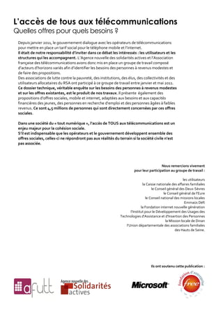 L’accès de tous aux télécommunications
Quelles offres pour quels besoins ?
 Depuis janvier 2011, le gouvernement dialogue avec les opérateurs de télécommunications
 pour mettre en place un tarif social pour le téléphone mobile et l’internet.
 Il était de notre responsabilité d’inviter dans ce débat les intéressés : les utilisateurs et les
 structures qui les accompagnent. L’Agence nouvelle des solidarités actives et l’Association
 française des télécommunications avons donc mis en place un groupe de travail composé
 d’acteurs d’horizons variés afin d’identifier les besoins des personnes à revenus modestes et
 de faire des propositions.
 Des associations de lutte contre la pauvreté, des institutions, des élus, des collectivités et des
 utilisateurs allocataires du RSA ont participé à ce groupe de travail entre janvier et mai 2011.
 Ce dossier technique, véritable enquête sur les besoins des personnes à revenus modestes
 et sur les offres existantes, est le produit de nos travaux. Il présente également des
 propositions d’offres sociales, mobile et internet, adaptées aux besoins et aux capacités
 financières des jeunes, des personnes en recherche d’emploi et des personnes âgées à faibles
 revenus. Ce sont 4,5 millions de personnes qui sont directement concernées par ces offres
 sociales.

 Dans une société du « tout numérique », l’accès de TOUS aux télécommunications est un
 enjeu majeur pour la cohésion sociale.
 S’il est indispensable que les opérateurs et le gouvernement développent ensemble des
 offres sociales, celles-ci ne répondront pas aux réalités du terrain si la société civile n’est
 pas associée.




                                                                                           Nous remercions vivement
                                                                         pour leur participation au groupe de travail :

                                                                                                            les utilisateurs
                                                                                la Caisse nationale des affaires familiales
                                                                                      le Conseil général des Deux-Sèvres
                                                                                               le Conseil général de l’Eure
                                                                                  le Conseil national des missions locales
                                                                                                             Emmaüs Défi
                                                                               la Fondation internet nouvelle génération
                                                                       l’Institut pour le Développement des Usages des
                                                                Technologies d'Assistance et d'Insertion des Personnes
                                                                                                la Mission locale de Dinan
                                                                    l’Union départementale des associations familiales
                                                                                                      des Hauts de Seine.




                                                                                     Ils ont soutenu cette publication :
 