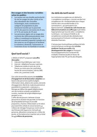 Des usages et des besoins variables                     Au-delà du tarif social
selon les publics
   Les jeunes ont une double particularité :           Les institutions européennes ont déclaré la
    ils ont les usages les plus variés et les           « compétence numérique » comme une des huit
    plus abondants des nouvelles                        compétences clé « fondamentales pour chaque
    technologies, mais constituent la                   individu dans une société fondée sur la
    catégorie de population la plus                     connaissance », qui participent à son
    fortement touchée par la pauvreté                   épanouissement. La baisse du coût d’accès aux
    (45 % des pauvres ont moins de 25 ans,              télécommunications ne suffira pas à permettre
    et 72 % ont moins de 35 ans)                        l’appropriation par tous de cette « compétence
   Les personnes âgées ont un usage plus               numérique ». Le manque d’intérêt ou de
    restreint des télécommunications mais               compétences constituent des obstacles tout
    celles-ci constituent un facteur de                 aussi puissants { l’inclusion numérique que les
    sécurité essentiel (capacité à joindre et à         obstacles financiers.
    être joint en cas d’urgence) et facilitent
    le maintien { domicile, l’autonomie et              C’est pourquoi toute politique publique de lutte
    l’entretien d’une vie familiale et sociale.         contre la fracture numérique doit à la fois
                                                        améliorer l’accès aux outils et le
                                                        développement des usages en finançant
                                                        l’accompagnement et en soutenant les
Quel tarif social ?                                     multiples initiatives locales en faveur de
                                                        l’appropriation des TIC par les plus éloignés.
L’ANSA et l’AFUTT proposent une offre
découplée :
 Internet { haut débit pour 10€ / mois
 Internet + téléphone fixe pour 15€/mois.
 Téléphonie mobile à moins de 5 € de
   l’heure, au moins pour les 3 premières
   heures de communication, coût du SMS
   entre 2 et 4 centimes l’unité.

Ces coûts doivent être assortis de modalités
d’engagement et de facturation adaptées aux
besoins des personnes à petits budgets :
information claire, absence de caution, de durée
d’engagement, liberté du mode de paiement et
possibilité d’un paiement « à plusieurs »,
blocage par défaut des appels téléphoniques
vers les numéros surtaxés, portabilité du
numéro, maintien de la ligne téléphonique
pendant un an…
L’offre devrait pouvoir s’adresser { toute
personne en situation de pauvreté. En fonction
de la faisabilité technique d’une telle
proposition, d’autres critères basés sur le statut
pourraient être utilisés et concerneraient 3,5
millions de ménages français qui vivent sous le
seuil de pauvreté (949 euros mensuels par
personne, allocations comprises) et 1 million de
jeunes en formation et en insertion soit un total
de 4,5 millions de personnes.




L’accès de tous aux télécommunications – AFUTT – ANSA – juin 2011                                  6/50
 