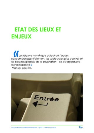 ETAT DES LIEUX ET
ENJEUX


   «   La fracture numérique autour de l’accès
concernera essentiellement les secteurs les plus pauvres et
les plus marginalisés de la population - ce qui aggravera
leur marginalité »
 Manuel Castells.




L’accès de tous aux télécommunications – AFUTT – ANSA – juin 2011   8/50
 