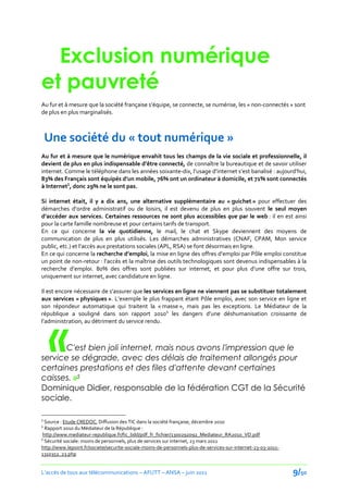 Exclusion numérique
et pauvreté
Au fur et { mesure que la société française s’équipe, se connecte, se numérise, les « non-connectés » sont
de plus en plus marginalisés.



    Une société du « tout numérique »
Au fur et à mesure que le numérique envahit tous les champs de la vie sociale et professionnelle, il
devient de plus en plus indispensable d’être connecté, de connaître la bureautique et de savoir utiliser
internet. Comme le téléphone dans les années soixante-dix, l’usage d’internet s’est banalisé : aujourd’hui,
83% des Français sont équipés d’un mobile, 76% ont un ordinateur { domicile, et 71% sont connectés
à Internet3, donc 29% ne le sont pas.

Si internet était, il y a dix ans, une alternative supplémentaire au « guichet » pour effectuer des
démarches d’ordre administratif ou de loisirs, il est devenu de plus en plus souvent le seul moyen
d’accéder aux services. Certaines ressources ne sont plus accessibles que par le web : il en est ainsi
pour la carte famille nombreuse et pour certains tarifs de transport.
En ce qui concerne la vie quotidienne, le mail, le chat et Skype deviennent des moyens de
communication de plus en plus utilisés. Les démarches administratives (CNAF, CPAM, Mon service
public, etc.) et l’accès aux prestations sociales (APL, RSA) se font désormais en ligne.
En ce qui concerne la recherche d’emploi, la mise en ligne des offres d’emploi par Pôle emploi constitue
un point de non-retour : l’accès et la maîtrise des outils technologiques sont devenus indispensables { la
recherche d’emploi. 80% des offres sont publiées sur internet, et pour plus d’une offre sur trois,
uniquement sur internet, avec candidature en ligne.

Il est encore nécessaire de s’assurer que les services en ligne ne viennent pas se substituer totalement
aux services « physiques ». L’exemple le plus frappant étant Pôle emploi, avec son service en ligne et
son répondeur automatique qui traitent la « masse », mais pas les exceptions. Le Médiateur de la




    «
république a souligné dans son rapport 20104 les dangers d’une déshumanisation croissante de
l’administration, au détriment du service rendu.



       C'est bien joli internet, mais nous avons l'impression que le
service se dégrade, avec des délais de traitement allongés pour
certaines prestations et des files d'attente devant certaines
caisses. »5
Dominique Didier, responsable de la fédération CGT de la Sécurité
sociale.

3
  Source : Etude CREDOC, Diffusion des TIC dans la société française, décembre 2010
4
  Rapport 2010 du Médiateur de la République :
 http://www.mediateur-republique.fr/fic_bdd/pdf_fr_fichier/1300292092_Mediateur_RA2010_VD.pdf
5
  Sécurité sociale: moins de personnels, plus de services sur internet, 23 mars 2011
http://www.lepoint.fr/societe/securite-sociale-moins-de-personnels-plus-de-services-sur-internet-23-03-2011-
1310352_23.php


L’accès de tous aux télécommunications – AFUTT – ANSA – juin 2011                                              9/50
 