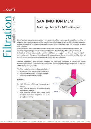 Filtrationapplicationnews
SAATIMOTION SAATIMOTION SAATIMOTION SAATIMOTION SAATIMOTION SAATIMOTION
SAATIMOTION MLM
Multi Layer Media for AdBlue filtration
Liquid-particle separation applications in the automotive filed are more and more often requiring in-
novative filter medias characterized by high filtration efficiency and high particle retention capability.
Among all one of the most demanding one in terms of filtration efficiency and DHC is AdBlue filtration
in SCR systems.
SCR systems are very sensitive to contamination (small particles could affect the porosity of the
catalyst) and poisoning (some chemicals could destroy the chemistry of the catalyst making it
ineffective), for this reason also the additive used has to be very pure and clean. In order to match
the requirements the system has to be provide by a dedicated filter system which could protect all
the relevant system component (feed pump, dosing unit and injectors).
Saati has developed a dedicated filter media for this application composed by a multi layer system
bonded together with a lamination technology that combine high bonding strength with a small loss
of filtration surface/capacity.
The filter media is constituted by three layers:
1.	 Woven mesh for protection enhancement.
2.	 Thick non woven layer for depth filtration.
3.	 Thin non woven layer as barrier.
Benefits:
1.	 High filtration efficiency: increased pro-
tection.
2.	 High particle retention: improved capacity
and lifetime duration
3.	 High stiffness: woven mesh layer grants
excellent mechanical properties and an im-
proved workability.
 