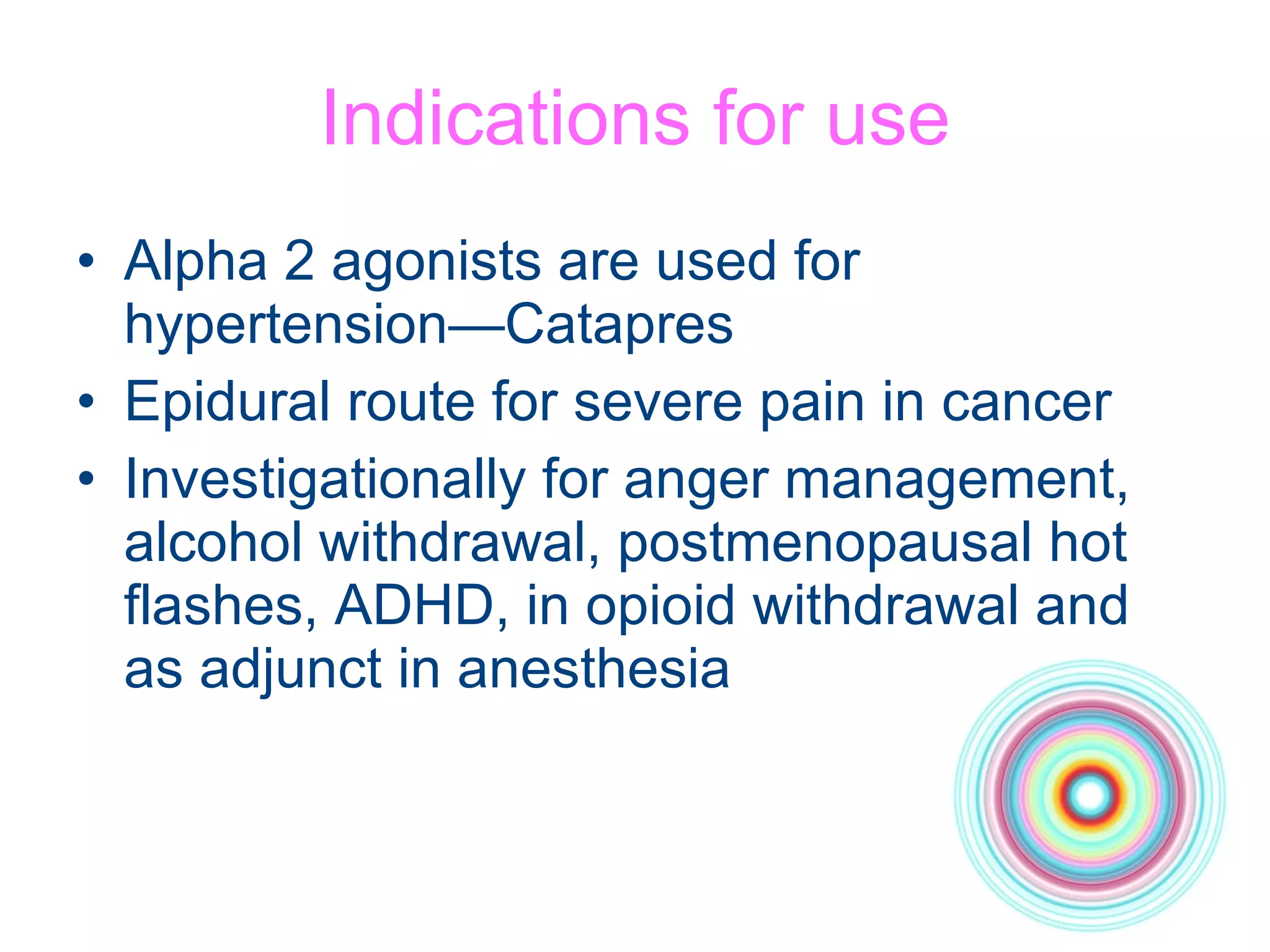 Indications for use Alpha 2 agonists are used for hypertension—Catapres Epidural route for severe pain in cancer Investigationally for anger management, alcohol withdrawal, postmenopausal hot  flashes, ADHD, in opioid withdrawal and as adjunct in anesthesia 