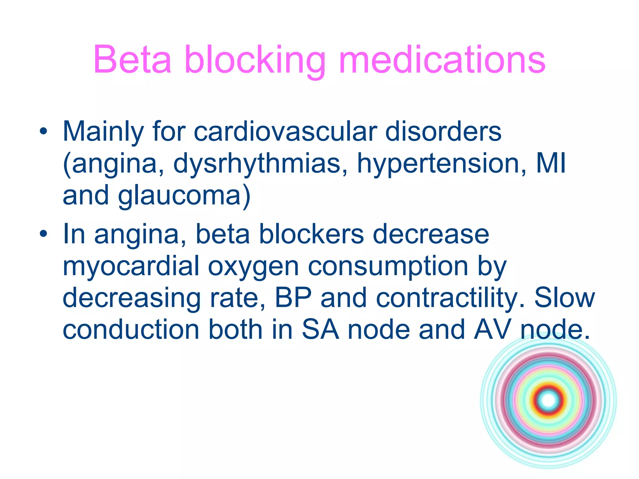 Beta blocking medications Mainly for cardiovascular disorders (angina, dysrhythmias, hypertension, MI and glaucoma) In angina, beta blockers decrease myocardial oxygen consumption by decreasing rate, BP and contractility. Slow conduction both in SA node and AV node. 