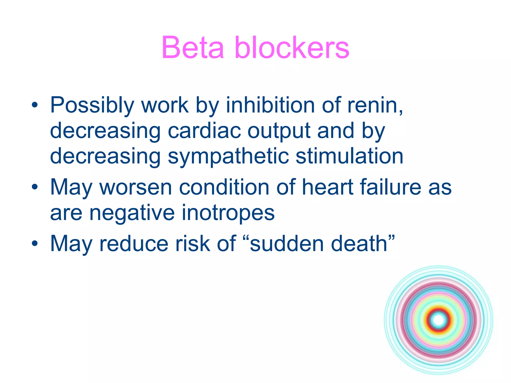 Beta blockers Possibly work by inhibition of renin, decreasing cardiac output and by decreasing sympathetic stimulation May worsen condition of heart failure as are negative inotropes May reduce risk of “sudden death” 