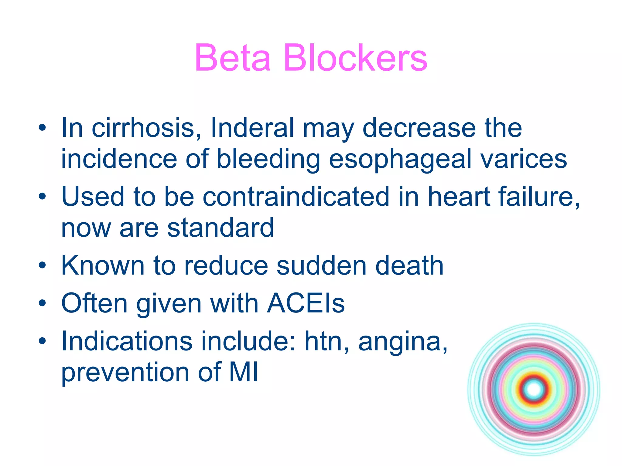 Beta Blockers In cirrhosis, Inderal may decrease the incidence of bleeding esophageal varices Used to be contraindicated in heart failure, now are standard Known to reduce sudden death Often given with ACEIs Indications include: htn, angina, prevention of MI 