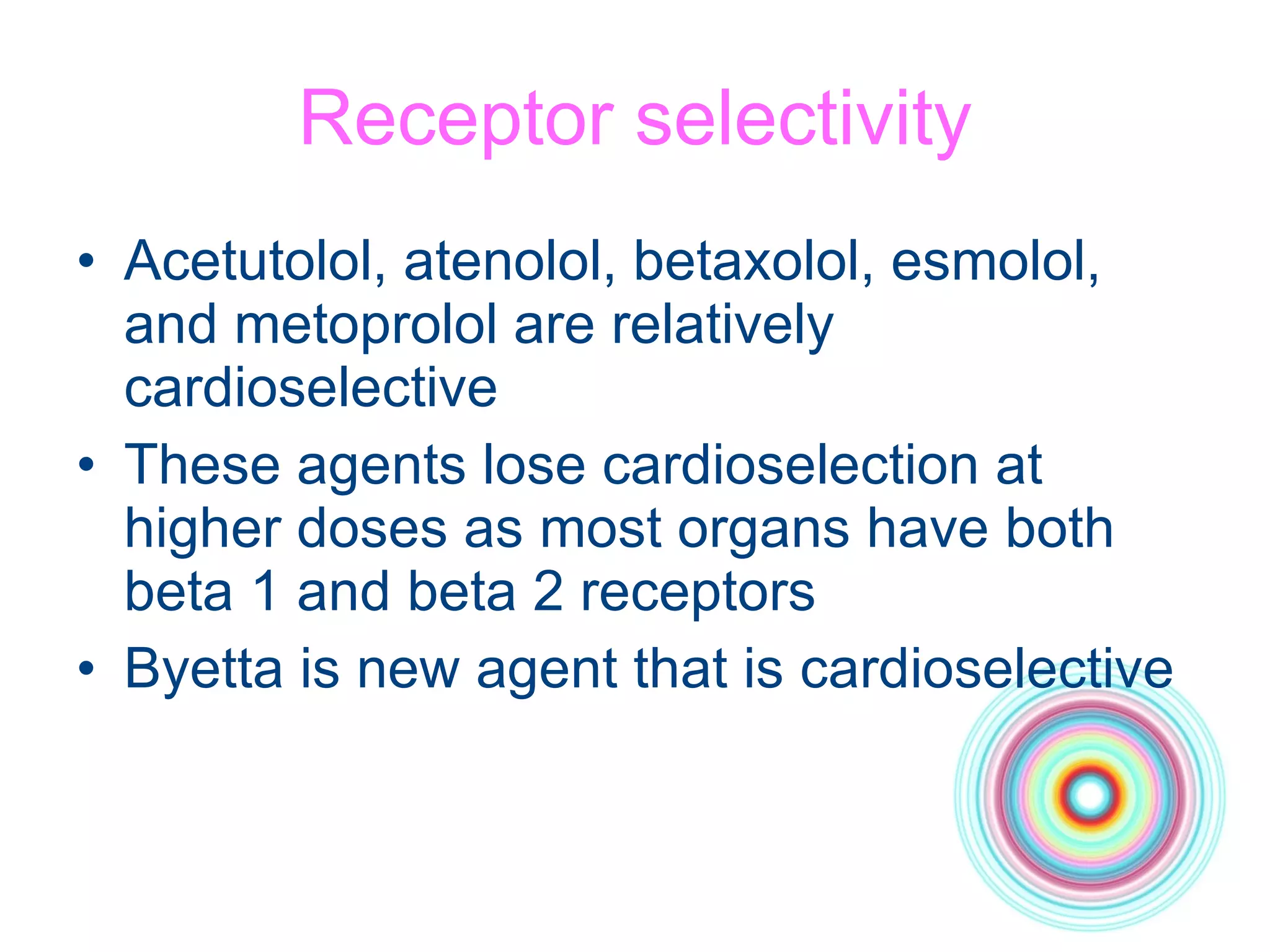 Receptor selectivity Acetutolol, atenolol, betaxolol, esmolol, and metoprolol are relatively cardioselective These agents lose cardioselection at higher doses as most organs have both beta 1 and beta 2 receptors Byetta is new agent that is cardioselective 