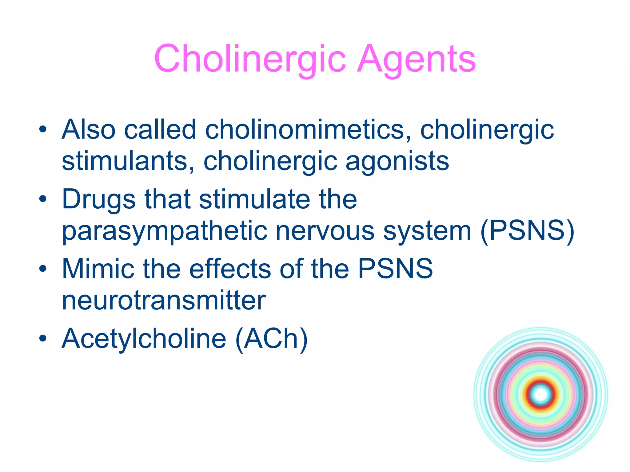 Cholinergic Agents Also called cholinomimetics, cholinergic stimulants, cholinergic agonists Drugs that stimulate the parasympathetic nervous system (PSNS) Mimic the effects of the PSNS neurotransmitter Acetylcholine (ACh) 