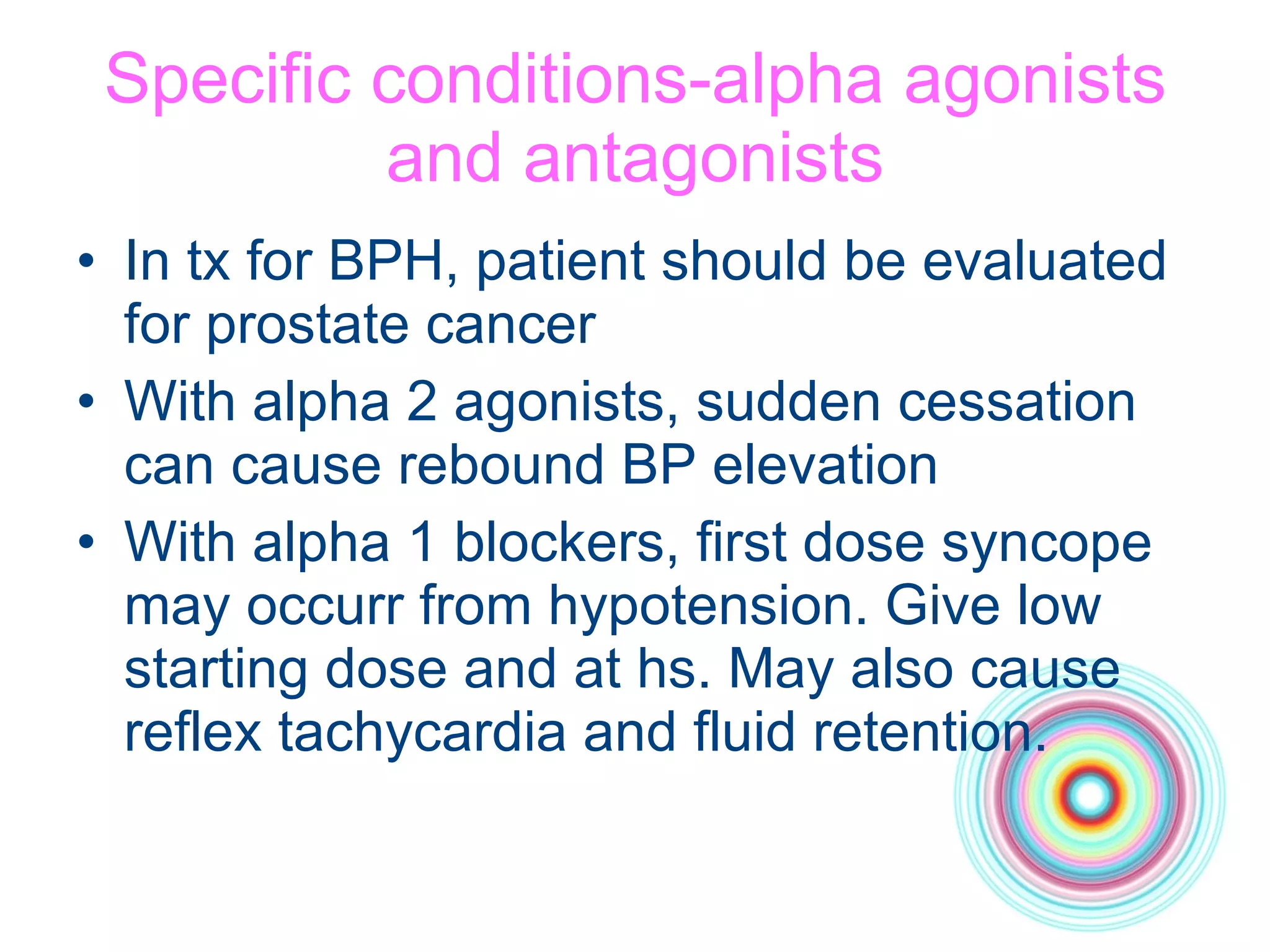 Specific conditions-alpha agonists and antagonists In tx for BPH, patient should be evaluated for prostate cancer With alpha 2 agonists, sudden cessation can cause rebound BP elevation With alpha 1 blockers, first dose syncope may occurr from hypotension. Give low starting dose and at hs. May also cause reflex tachycardia and fluid retention. 