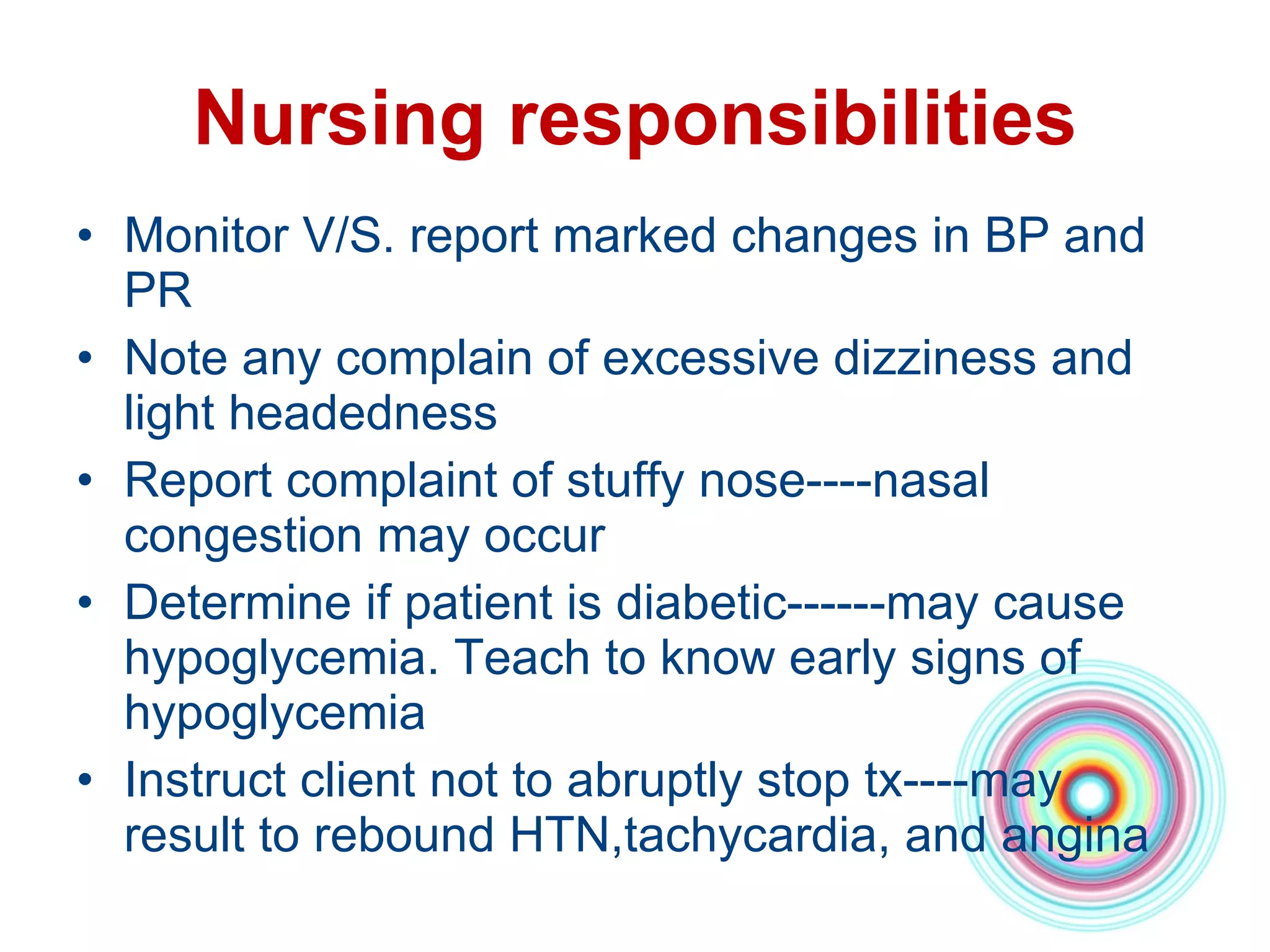Nursing responsibilities Monitor V/S. report marked changes in BP and PR Note any complain of excessive dizziness and light headedness Report complaint of stuffy nose----nasal congestion may occur Determine if patient is diabetic------may cause hypoglycemia. Teach to know early signs of hypoglycemia Instruct client not to abruptly stop tx----may result to rebound HTN,tachycardia, and angina 