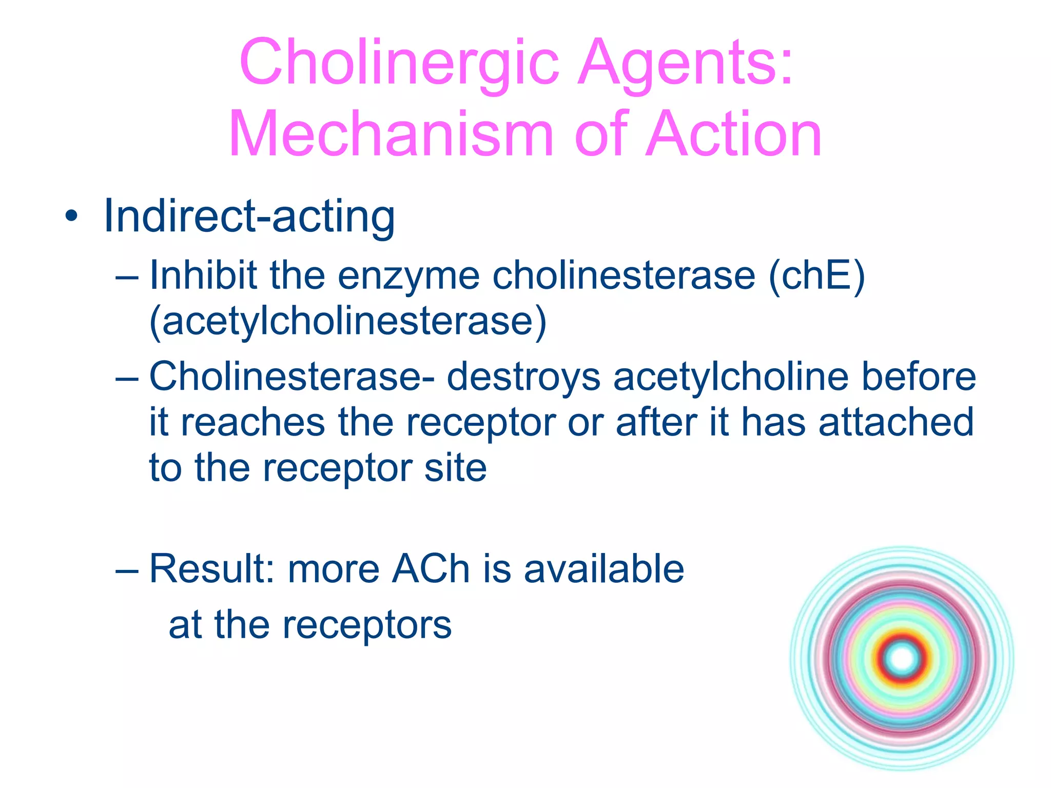 Cholinergic Agents:  Mechanism of Action Indirect-acting Inhibit the enzyme cholinesterase (chE) (acetylcholinesterase) Cholinesterase- destroys acetylcholine before it reaches the receptor or after it has attached to the receptor site Result: more ACh is available  at the receptors 