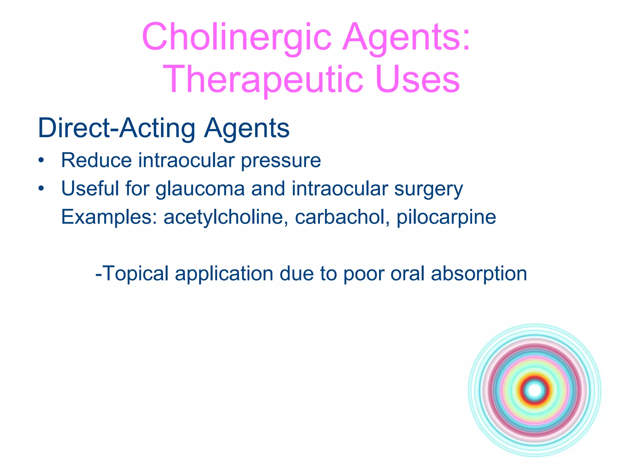 Cholinergic Agents:  Therapeutic Uses Direct-Acting Agents Reduce intraocular pressure Useful for glaucoma and intraocular surgery Examples: acetylcholine, carbachol, pilocarpine -Topical application due to poor oral absorption 