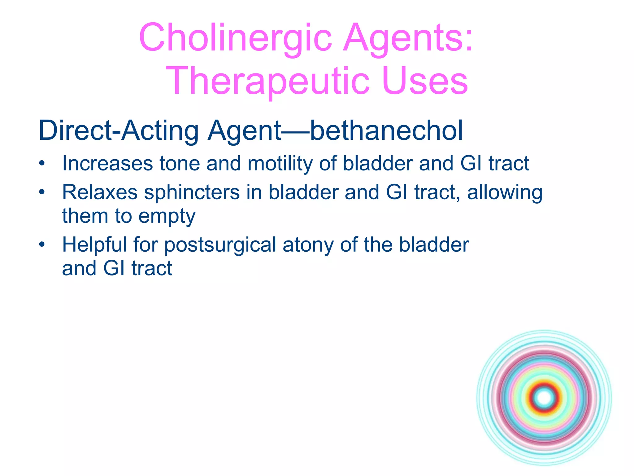 Cholinergic Agents:  Therapeutic Uses Direct-Acting Agent—bethanechol Increases tone and motility of bladder and GI tract Relaxes sphincters in bladder and GI tract, allowing them to empty Helpful for postsurgical atony of the bladder  and GI tract 