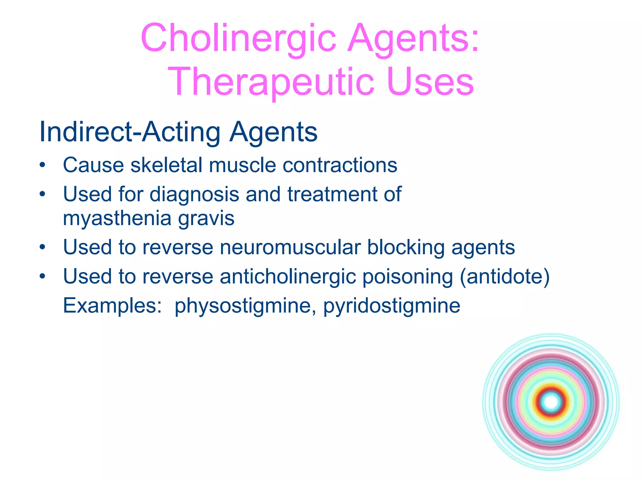 Cholinergic Agents:  Therapeutic Uses Indirect-Acting Agents Cause skeletal muscle contractions Used for diagnosis and treatment of  myasthenia gravis Used to reverse neuromuscular blocking agents Used to reverse anticholinergic poisoning (antidote) Examples:  physostigmine, pyridostigmine 