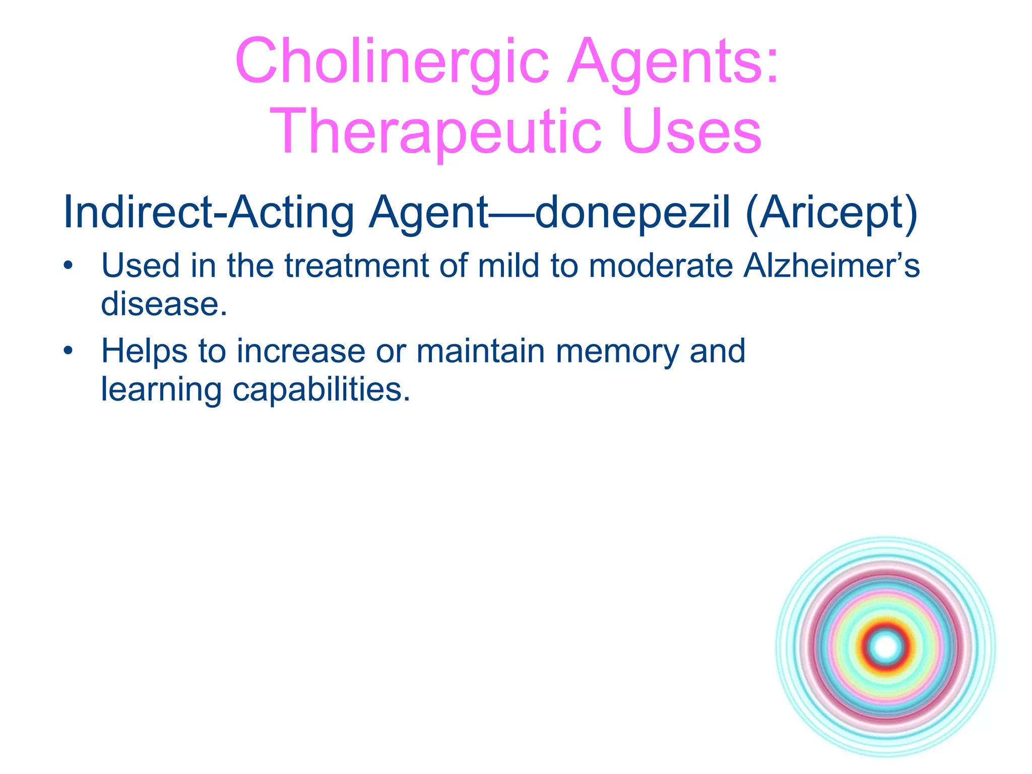 Cholinergic Agents:  Therapeutic Uses Indirect-Acting Agent—donepezil (Aricept) Used in the treatment of mild to moderate Alzheimer’s disease. Helps to increase or maintain memory and  learning capabilities. 