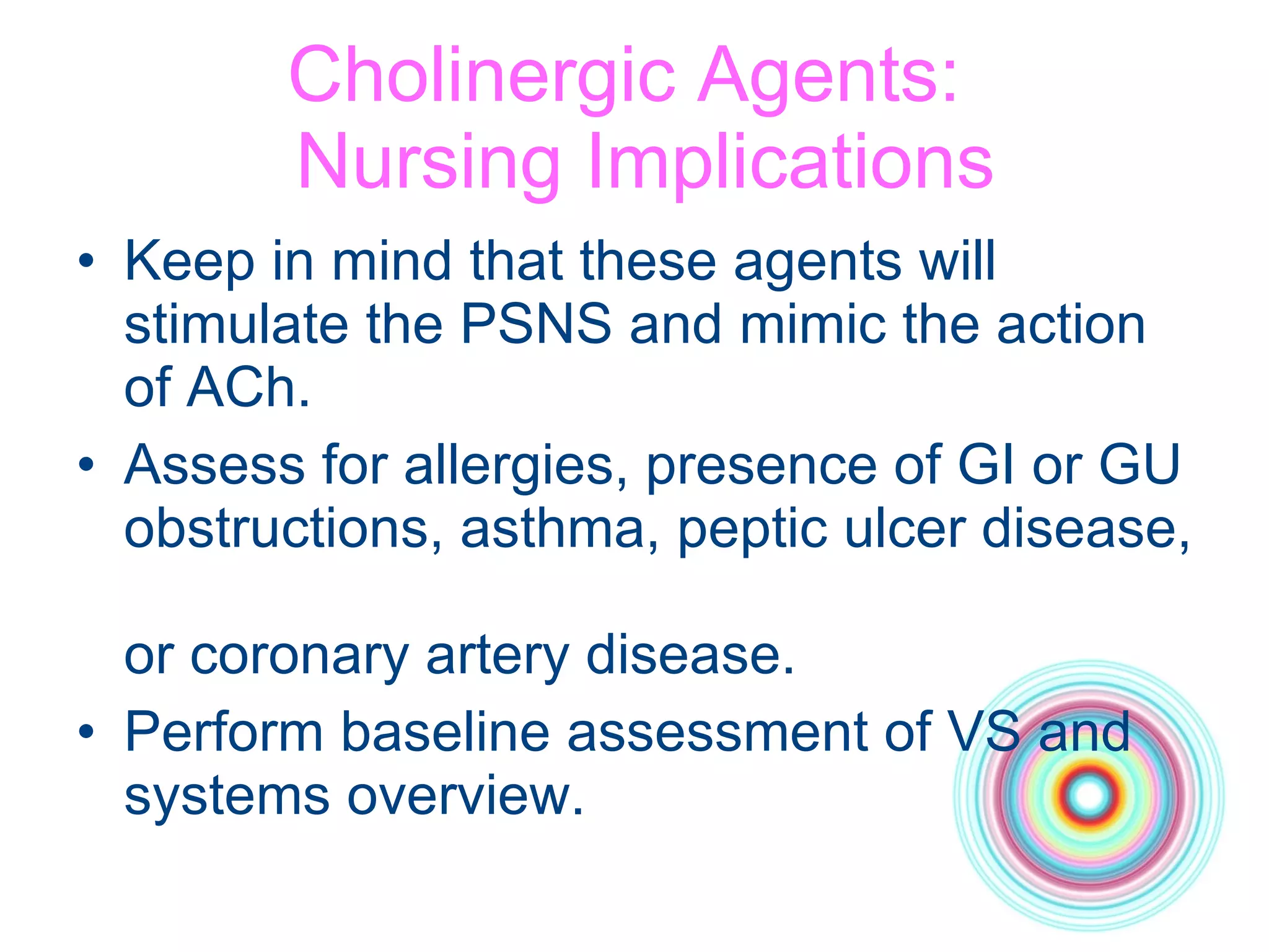 Cholinergic Agents:   Nursing Implications Keep in mind that these agents will stimulate the PSNS and mimic the action of ACh.  Assess for allergies, presence of GI or GU obstructions, asthma, peptic ulcer disease,  or coronary artery disease. Perform baseline assessment of VS and systems overview. 