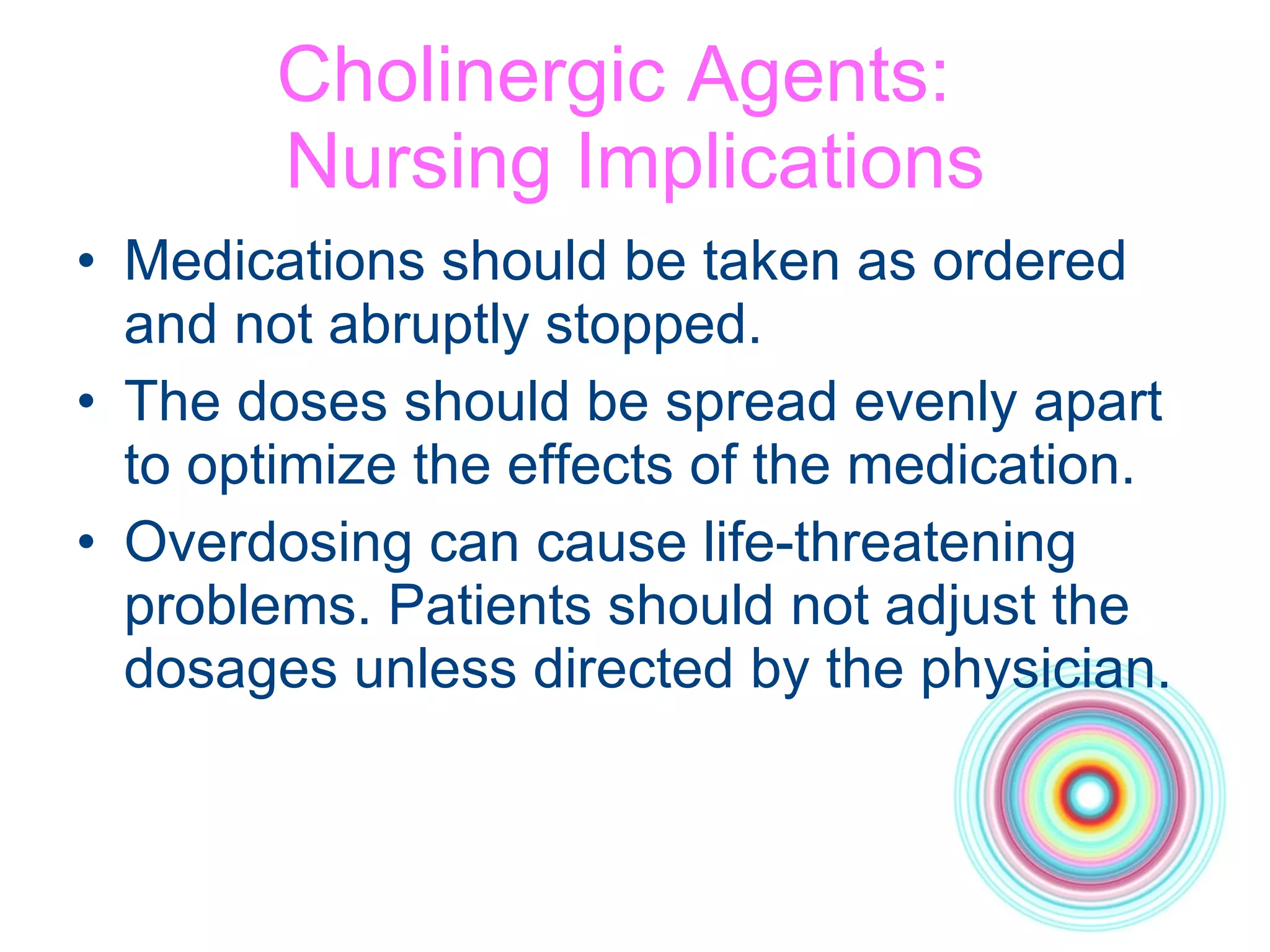 Cholinergic Agents:  Nursing Implications Medications should be taken as ordered  and not abruptly stopped.  The doses should be spread evenly apart  to optimize the effects of the medication. Overdosing can cause life-threatening problems. Patients should not adjust the dosages unless directed by the physician. 