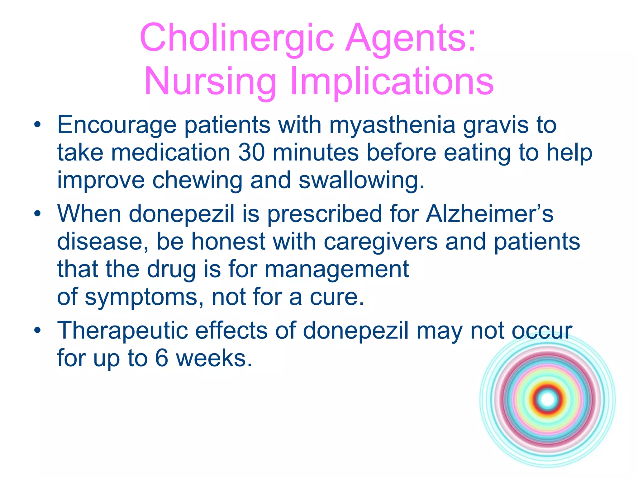 Cholinergic Agents:  Nursing Implications Encourage patients with myasthenia gravis to take medication 30 minutes before eating to help improve chewing and swallowing. When donepezil is prescribed for Alzheimer’s disease, be honest with caregivers and patients that the drug is for management  of symptoms, not for a cure. Therapeutic effects of donepezil may not occur for up to 6 weeks. 